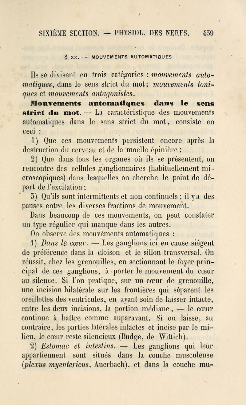 § XX. — MOUVEMENTS AUTOMATIQUES Us se divisent en trois categories : mouvements auto- matiques, dans le sens strict du mot; mouvements toni- ques et mouvements antagonistes. Mouvements automatiques dans le sens strict du mot. — La caracteristique des mouvements automatiques dans le sens strict du mot, consiste en ceci : 1) Que ces mouvements persistent encore apres la destruction du cerveau et de la moelle epiniere ; 2) Que dans tous les organes ou ils se presentent, on rencontre des cellules ganglionnaires (habituellement mi- croscopiques) dans lesquelles on cherche le point de de- part de 1'excitation; 5) Qu'ils sont intermittents et non continuels ; il y a des pauses entre les diverses fractions de mouvement. Dans beaucoup de ces mouvements, on peut constater un type regulier qui manque dans les autres. On observe des mouvements automatiques : 1) Dans le cceur. — Les ganglions ici en cause siegent de preference clans la cloison et le sillon transversal. On reussit, chez les grenouilles, en sectionnant le foyer prin- cipal de ces ganglions, a porter le mouvement du cceur au silence. Si Ton pratique, sur un coeur de grenouille, une incision bilaterale sur les frontieres qui separent les oreillettes des ventricules, en ayant soin de laisser intacte, entre les deux incisions, la portion mediane, — le cceur continue a battre comme auparavant. Si on laisse, an contraire, les parties laterales intactes et incise par le mi- lieu, le cceur reste silencieux (Budge, de Wittich). 2) Estomac et intestins. — Les ganglions qui leur appartiennent sont situes dans la couche musculeuse (plexus myentericus, Auerbach), et dans la couche mu-