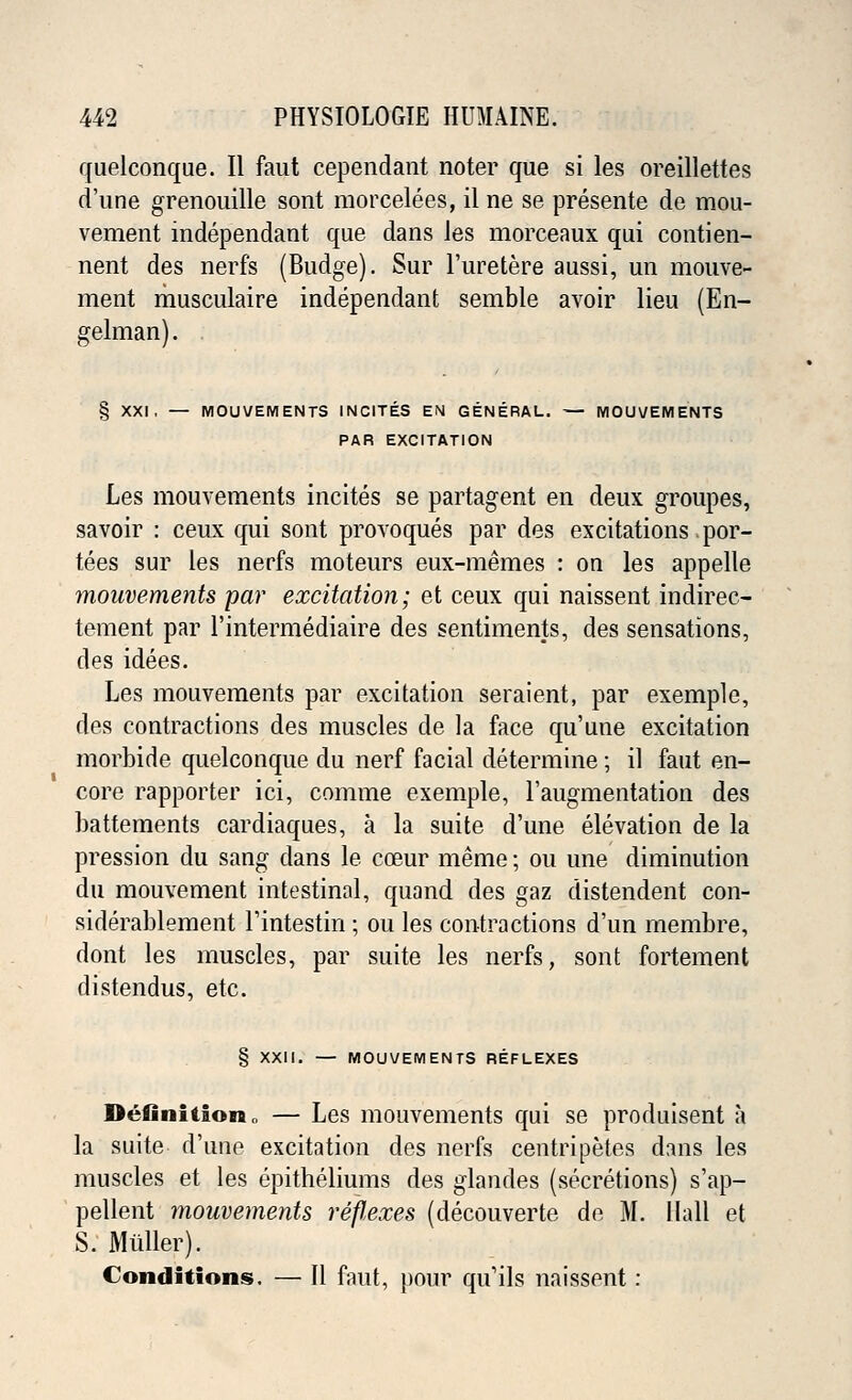 quelconque. II faut cependant noter que si les oreillettes d'une grenouille sont morcelees, il ne se presente de mou- vement independant que dans Jes morceaux qui contien- nent des nerfs (Budge). Sur l'uretere aussi, un mouve- ment musculaire independant semble avoir lieu (En- gelman). . § XXI . — MOUVEMENTS INCITES EN GENERAL. — MOUVEMENTS PAR EXCITATION Les mouvements incites se partagent en deux groupes, savoir : ceux qui sont provoques par des excitations por- tees sur les nerfs moteurs eux-memes : on les appelle mouvements par excitation; et ceux qui naissent indirec- tement par l'intermediaire des sentiments, des sensations, des idees. Les mouvements par excitation seraient, par exemple, des contractions des muscles de la face qu'une excitation morbide quelconque du nerf facial determine; il faut en- core rapporter ici, comme exemple, l'augmentation des battements cardiaques, a la suite d'une elevation de la pression du sang dans le coeur merae; ou une diminution du mouvement intestinal, quand des gaz distendent con- siderablement Tintestin ; ou les contractions d'un membre, dont les muscles, par suite les nerfs, sont fortement distendus, etc. § XXII. — MOUVEMENTS REFLEXES Definition,, — Les mouvements qui se produisent a la suite d'une excitation des nerfs centripetes dans les muscles et les epitheliums des glandes (secretions) s'ap- pellent mouvements reflexes (decouverte de M. Hall et S. Mtiller). Conditions. — II faut, pour qu'ils naissent: