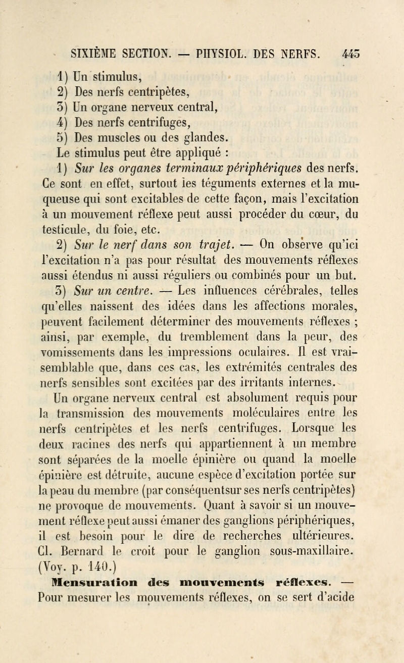 1) Un stimulus, 2) Des nerfs centripetes, 3) Un organe nerveux central, 4) Des nerfs centrifuges, 5) Des muscles ou des glandes. Le stimulus peut etre applique : 1) Sur les organes terminaux peripheriques des nerfs. Ce sont en effet, surtout les teguments externes et la mu- queuse qui sont excitables de cette facon, mais l'excitation a un mouvement reflexe peut aussi proceder du coeur, du testicule, du foie, etc. 2) Sur le nerf dans son trajet. — On observe qu'ici l'excitation n'a pas pour resultat des mouvements reflexes aussi etendus ni aussi reguliers ou combines pour un but. 3) Sur un centre. — Les influences cerebrales, telles qu'elles naissent des idees dans les affections morales, peuvent facilement determiner des mouvements reflexes ; ainsi, par exemple, du tremblement dans la peur, des vomissements dans les impressions oculaires. II est vrai- semblable que, dans ces cas, les extremites centrales des nerfs sensibles sont excitees par des irritants internes. Un organe nerveux central est absolument requis pour la transmission des mouvements moleculaires entre les nerfs centripetes et les nerfs centrifuges. Lorsque les deux racines des nerfs qui appartiennent a un membre sont separees de la moelle epiniere ou quand la moelle epiniere est detruite, aucune espece d'excitation portee sur lapeau du membre (par consequentsur ses nerfs centripetes) ne provoque de mouvements. Quant a savoir si un mouve- ment reflexe peut aussi emaner des ganglions peripheriques, il est besoin pour le dire de recherches ulterieures. CI. Bernard le croit pour le ganglion sous-maxillaire. (Voy. p. 140.) Mensuration des mouvements reflexes. — Pour mesurer les mouvements reflexes, on se sert d'acide