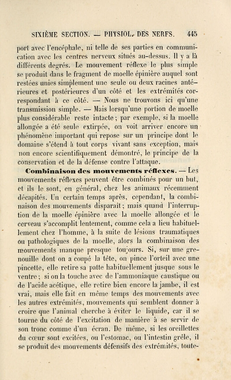 port avec Tencephale, ni telle de ses parties en communi- cation avec les centres nerveux situes au-dessus. 11 y a la clifferents degres. Le mouvement reflexe le plus simple se produit dans le fragment de moelle epiniere auquel sont restees unies simplement une seule ou deux racines ante- rieures et posterieures d'un cote et les extremites cor- respondant a ce cote. — Nous ne trouvons ici qu'une transmission simple. — Mais lorsqu'une portion de moelle plus considerable reste intacte; par exemple, si la moelle allongee a ete seule extirpee, on voit arriver encore un phenomene important qui repose sur un principe dont le domaine s'etend a tout corps vivant sans exception, mais non encore scientifiquement demontre, le principe de la conservation et de la defense contre l'attaque. Combinaison des mouvements reflexes. — Les mouvements reflexes peuvent etre combines pour un but, et ils le sont, en general, chez les animaux recemment decapites. Un certain temps apres, cependant, la combi- naison des mouvements disparait; mais quand l'interrup- tion de la moelle epiniere avec la moelle allongee et le cerveau s'accomplit lentement, comme cela a lieu habituel- lement chez l'homme, a la suite de lesions traumatiques on patbologiques de la moelle, alors la combinaison des mouvements manque presque toujours. Si, sur une gre- nouille dont on a coupe la tete, on pince Forteil avec une pincette, elle retire sa patte habituellement jusque sous le ventre; si on la touche avec de Tammoniaque caustique ou de l'acide acetiquc, elle retire bien encore la jambe, il est vrai, mais elle fait en meme temps des mouvements avec les autres extremites, mouvements qui semblent donner a croire que l'animal chercbe a eviter le liquide, car il se tourne du cote de l'excitation de maniere a se servir de son tronc comme d'un ecran. De memo, si les oreillettes du coeur sont excitees, ou l'estomac, ou l'intestin grele, il se produit des mouvements defensifs des extremites, toute-