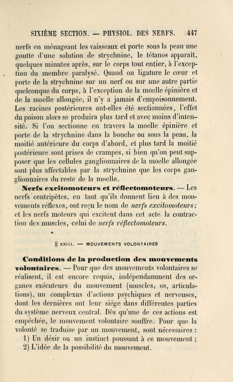 nerfs en menageant les vaisseaux et porte sous la peau une goutte d'une solution de strychnine, le tetanos apparait, quelques minutes apres, sur le corps tout entier, a l'excep- tion du membre paralyse. Quand on ligature le coeur et porte de la strychnine sur un nerf ou sur une autre partie quelconque du corps, a l'exception de la moelle epiniere et de la moelle allongee, il n'y a jamais d'empoisonnement. Les racines posterieures ont-elles ete sectionnees, l'effet du poison alors se produira plus tard et avec moins d'inten- site. Si I'on sectionne en travers la moelle epiniere et porte de la strychnine dans la bouche ou sous la peau, la moitie anterieure du corps d'abord, et plus tard la moitie posterieure sont prises de crampes, si bien qu'on peut sup- poser que les cellules ganglionnaires de la moelle allongee sont plus affectables par la strychnine que les corps gan- glionnaires du reste de la moelle. IVerfs excitomoteurs et reflectomoteurs. — Les nerfs centripetes, en tant qu'ils donnent lieu a des mou- vements reflexes, ont recu le nom de nerfs excitomoteurs; et les nerfs moteurs qui excitent dans cet acte la contrac- tion des muscles, celui de nerfs reflectomoteurs. § XXIII. — MOUVEMENTS VOLONTAIRES Conditions de la production des mouvements volontaires. — Pour que des mouvements volontaires se realisent, il est encore requis, independamment des or- ganes executeurs du mouvement (muscles* os, articula- tions), un complexus d'actions psychiques et nerveuses, dont les dernieres ont leur siege dans differentes parties du systeme nerveux central. Des qu'une de ces actions est empechee, le mouvement volontaire souffre. Pour que la volonte se traduise par un mouvement, sont necessaires : 1) Un desir ou un instinct poussant a ce mouvement; 2) L'idee de la possibilite du mouvement.
