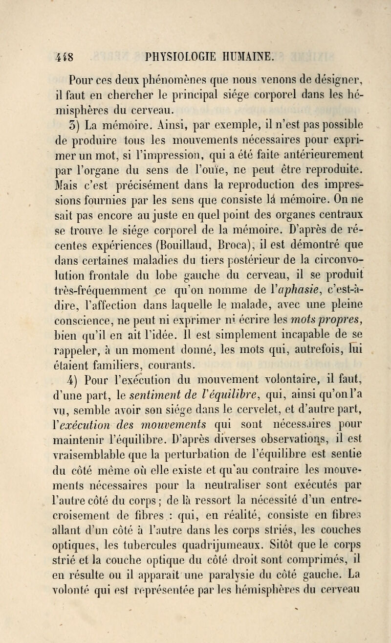 Pour ces deux phenomenes que nous venous de designer, il faut en chercher le principal siege corporel dans les he- mispheres du cerveau. 5) La memoire. Ainsi, par exemple, il n'est pas possible de produire tous les mouvements necessaires pour expri- mer un mot, si rimpression, qui a ete faite anterieurement par l'organe du sens de l'ouie, ne peut etre reproduite. Mais c'est precisement dans la reproduction des impres- sions fournies par les sens que consiste \i memoire. On ne sait pas encore au juste en quel point des organes centraux se trouve le siege corporel de la memoire. D'apres de re- centes experiences (Bouillaud, Broca), il est demontre que dans certaines1 maladies du tiers posterieur de la circonvo- lution frontale du lobe gauche du cerveau, il se produit tres-frequemment ce qu'on nomme de Yaphasie, c'est-a- dire, l'affection dans laquelle le malade, avec une pleine conscience, ne peut ni exprimer m ecrire les motspropres, bien qu'il en ait l'idee. 11 est simplement incapable de se rappeler, a un moment donne, les mots qui, autrefois, lui etaient familiers, courants. 4) Pour 1'execution du mouvement volontaire, il faut, d'une part, le sentiment de Vequilibre, qui, ainsi qu'on l'a vu, semble avoir son siege dans le cervelet, et d'autre part, Xexecution des mouveme?its qui sont necessaires pour maintenir l'equilibre. D'apres diverses observations, il est vraisemblable que la perturbation de l'equilibre est sentie du cote meme on elle existe et qu'au contraire les mouve- ments necessaires pour la neulraliser sont executes par l'autre cote du corps; de la ressort la necessite d'un entre- croisement de fdDres : qui, en realite, consiste en fibres allant d'un cote a l'autre dans les corps stries, les couches optiques, les tubercules quadrijumeaux. Sitot que le corps strie et la couche optique du cote droit sont comprimes, il en resulte ou il apparait une paralysie du cote gauche. La volonte qui est representee par les hemispheres du cerveau