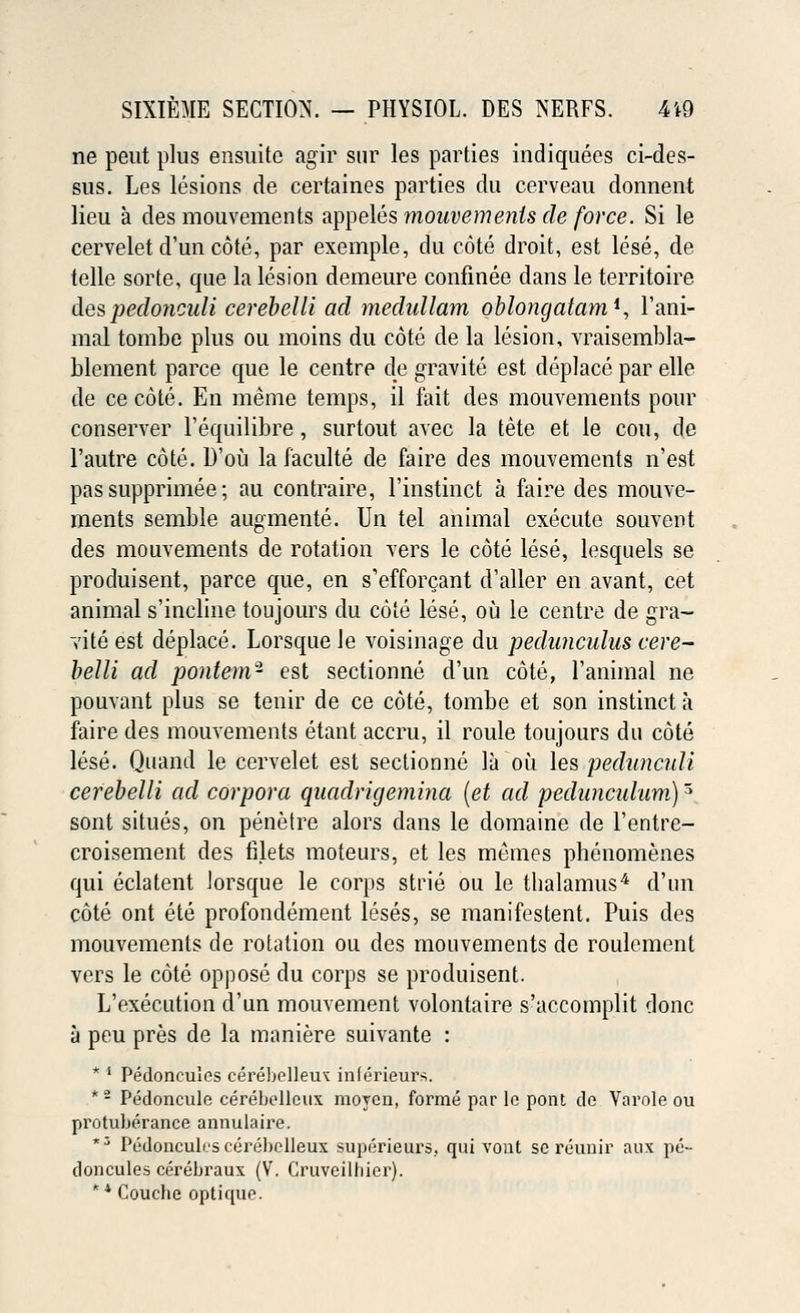 ne peut plus ensuite agir sur les parties indiquees ci-des- sus. Les lesions de certaines parties du cerveau donnent lieu a des mouvements appeles mouvemenls de force. Si le cervelet d'un cote, par exemple, du cote droit, est lese, de telle sorte, que la lesion demeure confinee dans le territoire des pedonculi cerebelli ad medullam oblongatam*, l'ani- mal tombe plus ou moins du cote de la lesion, vraisembla- blement parce que le centre de gravite est deplace par elle de cecote. En meme temps, il fait des mouvements pour conserver l'equilibre, surtout avec la tete et le con, de 1'autre cote. D'ou la faculte de faire des mouvements n'est pas supprimee; au contraire, l'instinct a faire des mouve- ments semble augmente. Un tel animal execute souvent des mouvements de rotation vers le cote lese, lesquels se produisent, parce que, en s'efforcant d'aller en avant, cet animal s'incline toujours du cote lese, ou le centre de gra- vite est deplace. Lorsque le voisinage du pedunculns cere- belli ad pontem- est sectionne d'un cote, l'animal ne pouvant plus se tenir de ce cote, tombe et son instinct a faire des mouvements etant accru, il roule toujours du cote lese. Quand le cervelet est sectionne la ou les pedunculi cerebelli ad corpora quadrigemina (et ad pedancuhim)5 sont situes, on penetre alors dans le domaine de l'entre- croisement des filets moteurs, et les memes phenomenes qui eclatent lorsque le corps strie ou le thalamus4 d'un cote ont ete profondement leses, se manifestent. Puis des mouvements de rotation ou des mouvements de roulement vers le cote oppose du corps se produisent. L'execution d'un mouvement volontaire s'accomplit done a peu pres de la maniere suivante : * 4 Pedonculos cerebolleuK inferieurs. *2 Pedoncule cerehcllcux moyen, forme par lo pont do Varole ou protuLorance annulaire. *3 P^dpnculescerebelleux supi'Tieurs. qui vont sereunir aux po- doncules cerebraux (V. Cruveiltiier). ** Couche optique.