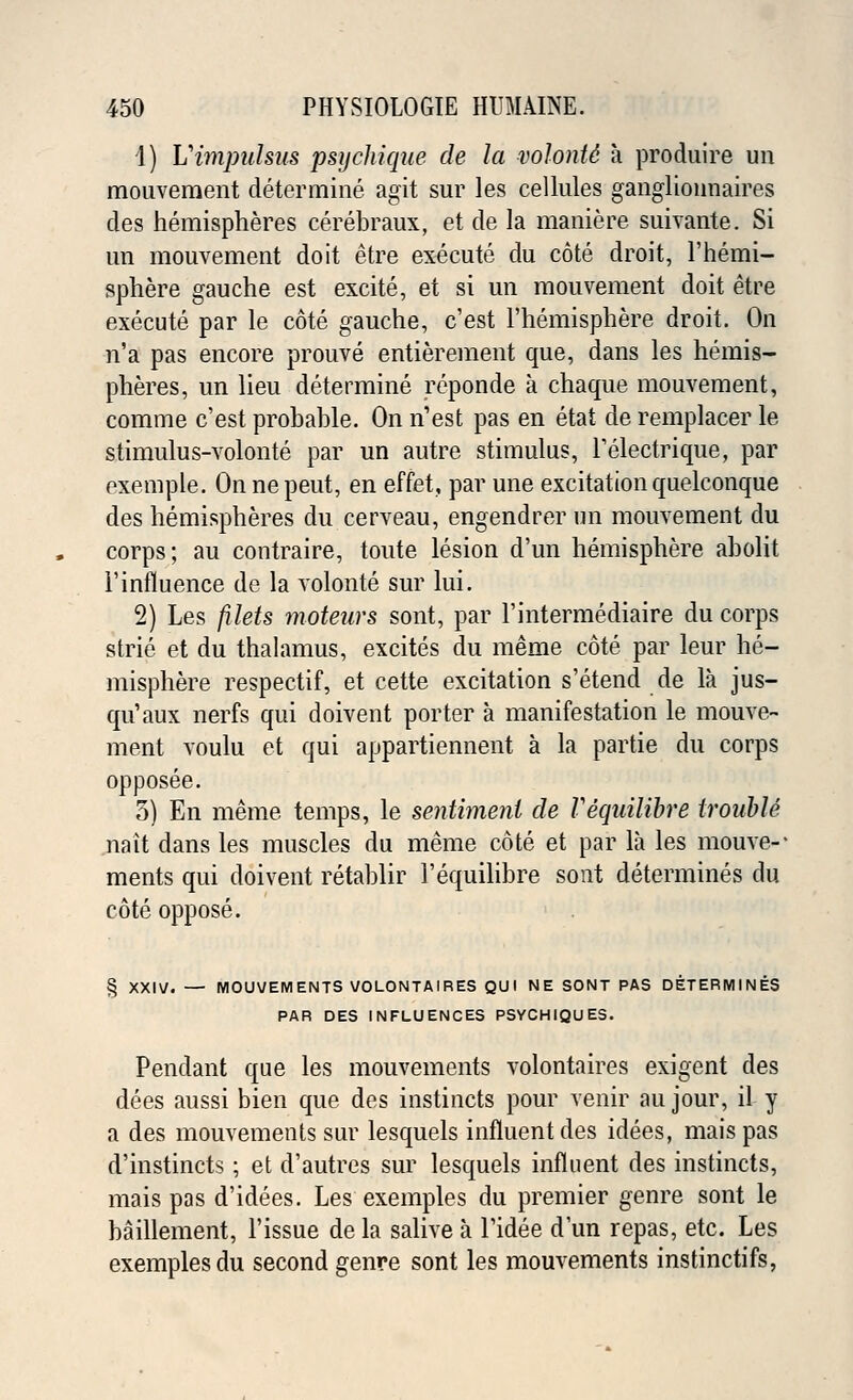 1) Vimpidsus psychique de la volontc a produire un mouvement determine agit sur les cellules ganglionnaires des hemispheres cerebraux, et de la maniere suivante. Si un mouvement doit etre execute du cote droit, l'hemi- sphere gauche est excite, et si un mouvement doit etre execute par le cote gauche, c'est l'hemisphere droit. On n'a pas encore prouve entitlement que, dans les hemis- pheres, un lieu determine reponde a chaque mouvement, comme c'est probable. On n'est pas en etat de remplacer le stimulus-volonte par un autre stimulus, l'electrique, par exemple. On nepeut, en effet, par une excitation quelconque des hemispheres du cerveau, engendrer un mouvement du corps; au contraire, toute lesion d'un hemisphere abolit 1'influence de la volonte sur lui. 2) Les filets moteurs sont, par l'intermediaire du corps strie et du thalamus, excites du meme cote par leur he- misphere respectif, et cette excitation s'etend de la jus- cm'aux nerfs qui doivent porter a manifestation le mouve- ment voulu et qui appartiennent a la partie du corps opposee. 5) En meme temps, le sentiment de Vequilibre trouble nait dans les muscles du meme cote et par la les mouve-- ments qui doivent retablir l'equilibre sont determines du cote oppose. § XXIV. — MOUVEMENTS VOLONTAIRES QUI NE SONT PAS DETERMINES PAR DES INFLUENCES PSYCHIQUES. Pendant que les mouvements volontaires exigent des dees aussi bien que des instincts pour venir au jour, iL y a des mouvements sur lesquels influent des idees, maispas d'instincts; et d'autres sur lesquels influent des instincts, mais pas d'idees. Les exemples du premier genre sont le baillement, Tissue de la salive a l'idee d'un repas, etc. Les exemples du second genre sont les mouvements instinctifs,