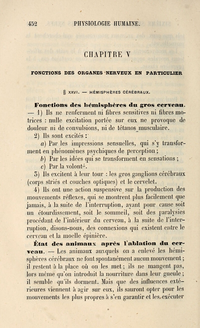 CHAPITRE Y FONGTIONS DES ORGANES NERVEUX EN PARTIGULIER § XXVI. — HEMISPHERES CEREBRAUX. Fonctions des hemispheres du gros cerveau. — 1) Us ne renferment ni fibres sensitives ni fibres mo- trices : nulle excitation portee sur eux ne provoque de douleur ni de convulsions, ni de tetanosjnusculaire. 2) lis sont excites : a) Par les impressions sensuelles, qui s'y transfor- ment en phenomenes psychiques de perception ; b) Par les idees qui se transforment en sensations ; c) Par la volont^. 5) lis excitent a leur tour : Jes gros ganglions ceiebraux (corps stries et couches optiques) et le cervelet. 4) lis ont une action suspensive sur la production des monvements reflexes, qui se montrent plus facilement que jamais, a la suite de Pinterruption, ayant pour cause soit un etourdissement, soit le sommeil, soit des paralysies procedant de Finterieur du cerveau, a la suite de Finter- ruption, disons-nous, des connexions qui existent entre le cerveau et la moelle epiniere. tit at des animauK apres 1'ahlation du cer- veau. — Les animaux auxquels on a enleve les hemi- spheres cerehraux ne font spontanement aucun mouvement; il restent a la place ou on les met; ils ne rnangent pas, lors meme qu'on introduit la nourriture dans leur gueule; il semble qu'ils dorment. Mais que des influences este- rieures viennent a agir sur eux, ils sauront opter pour les mouvements les plus propres a s'en garantir et les^executer