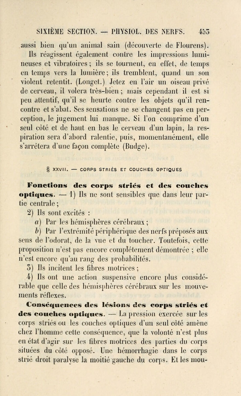 aussi bien qu'un animal sain (decouverte de Flourens). lis reagissent egalement contre les impressions lumi- neuses et vibratoires; ils se tournent, en effet, de temps en temps vers la lumiere; ils tremblent, quand un son violent retentit. (Longet.) Jetez en Fair un oiseau prive de cerveau, il volera tres-bien; mais cependant il est si peu attentif, qn'il se heurte contre les objets qu'il ren- contre et s'abafc. Ses sensations ne se changent pas en per- ception, le jugement lui manque. Si Ton comprime d'un seul cote et de haut en bas le cerveau d'un lapin, la res- piration sera d'abord ralentie, puis, momentanement, elle s'arretera dune facon complete (Budge). § XXVII. — CORPS STRIES ET COUCHES OPTIQUES Fonctions des corps stries et des couches optiques. — 1) Ils ne sont sensibles que dans leur par- tie centrale; 2) Ils sont excites : a) Par les hemispheres cerebraux ; b) Far l'extremite peripherique des nerfs preposes aux sens de Fodorat, de la vue et du toucher. Toutefois, celte proposition n'est pas encore completement demontree ; elle n'est encore qu'au rang des probabilites. 5) Ils incitent les fibres motrices; 4) Ils out une action suspensive encore plus conside- rable que celle des Hemispheres cerebraux sur les mouve- ments reflexes. Consequences des lesions des corps stries et des couches optiques. — La pression exercee sur les corps stries ou les couches optiques d'un seul cote amene chez Fhomme cette consequence, que la volonte n'est plus en etat d'agir sur les fibres motrices des parties du corps situees du cote oppose. Une hemorrhagic dans le corps strie droit paralyse la moitie gauche du corps. Etles mou-