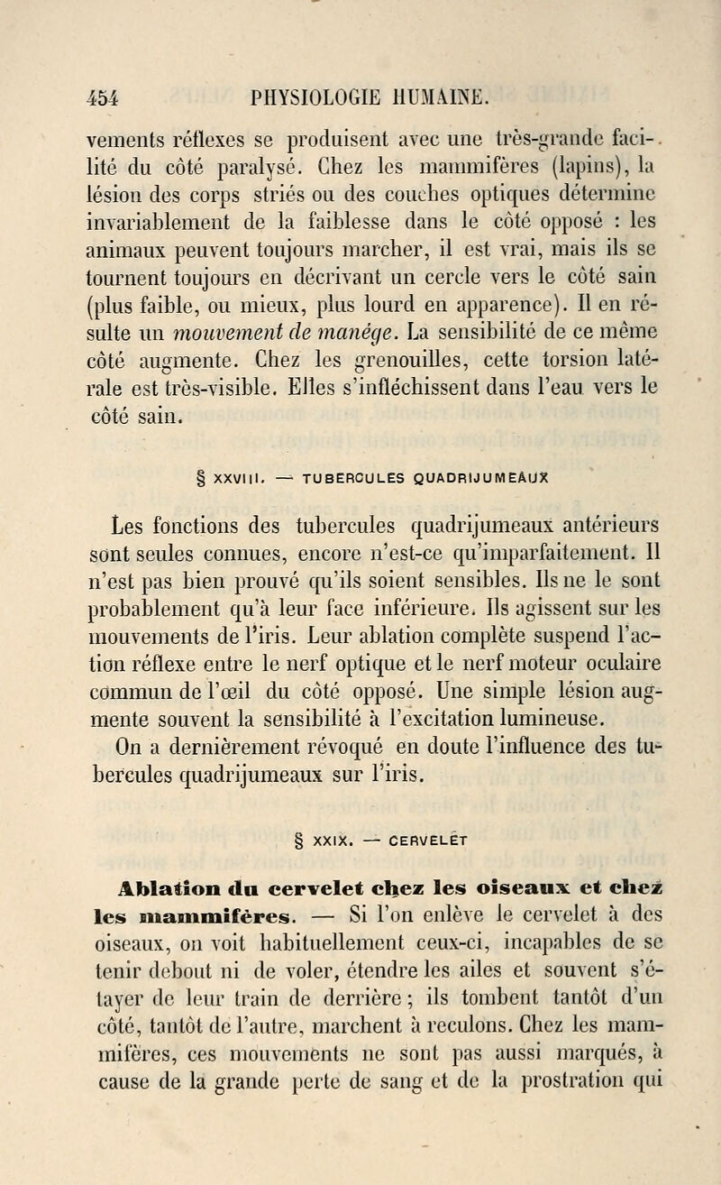 vements reflexes se produisent avec une tres-grande foci- lite du cote paralyse. Chez lcs mammiferes (lapins), la lesion des corps stries ou des couches optiques determine invariablement de la faiblesse dans le cote oppose : les anitnaux peuvent toujours marcher, il est vrai, mais ils se tournent toujours en decrivant un cercle vers le cote sain (plus faible, ou mieux, plus lourd en apparence). II en re- sulte un mouvement de manege. La sensibilite de ce meme cote augmente. Chez les grenouilles, cette torsion late- rale est tres-visible. EJles s'inflechissent dans l'eau vers le cote sain. § XXVIII. — TUBERCULES QUADRIJUMEAUX Les fonctions des tubercules quadrijumeaux anterieurs sont seules connues, encore n'est-ce qu'imparfaitement. 11 n'est pas bien prouve qu'ils soient sensibles. Ils ne le sont probablement qua leur face inferieure. Ils agissent sur les mouvements de l'iris. Leur ablation complete suspend Tac- tion reflexe entre le nerf optique et le nerf moteur oculaire commun de l'ceil du cote oppose. Une simple lesion aug- mente souvent la sensibilite a l'excitation lumineuse. On a dernierement revoque en doute l'influence des tu- bercules quadrijumeaux sur l'iris. § XXIX. — CERVELET Ablation clu cervelet chez les oiseaux et chez les Biianimiferes. — Si Ton enleve le cervelet a des oiseaux, on voit habituellement ceux-ci, incapables de se tenir debout ni de voler, etendre les ailes et souvent s'e- tayer de leur train de derricre; ils tombent tantot d'un cote, tantot del'autre, marchent a reculons. Chez les mam- miferes, ces mouvements nc sont pas aussi marques, a cause de la grande perte de sang et de la prostration qui