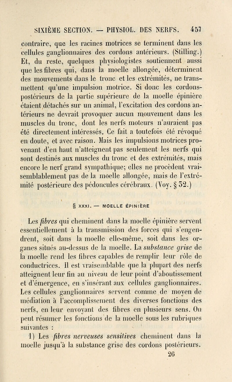contraire, que les racines motrices se terminent dans les cellules ganglionnaires des cordons anterieurs. (Stilling.) Et, du reste, quelques physiologistes soutiennent aussi que les fibres qui, dans la moelle allongee, determinent des mouvements dans le tronc et les extremites, ne trans- mettent qu'une impulsion motrice. Si done les cordons- posterieurs de la parlie superieure de la moelle epiniere etaient detaches sur un animal, F excitation des cordons an- terieurs ne devrait provoquer aucun mouvement dans les muscles du tronc, dont les nerfs moteurs n'auraient pas ete directement interesses. Ce fait a toutefois ete revoque en doute, et avec raison. Mais les impulsions motrices pro- venant d'en haut n'atteignent pas seulement les nerfs qui sont destines aux muscles du tronc et des extremites, mais encore le nerf grand syinpathique; elles ne procedent vrai- semblablement pas de la moelle allongee, mais de l'extre- mite posterieure des pedoncules cerebraux, (Voy. § 32.) § XXXI. — MOELLE EPINIERE Les fibres qui cheminent dans la moelle epiniere servent essentiellement a la transmission des forces qui s'engen- drent, soit dans la moelle elle-meme, soit dans les or- ganes situes au-dessus de la moelle. La substance grise de la moelle rend les fibres capables de remplir leur role de conductrices. II est Traisemblable que la plupart des nerfs atteignent leur fin an niveau de leur point d'aboutissement et d'emergence, en s'inserant aux cellules ganglionnaires. Les cellules ganglionnaires servent comme de moyen de mediation a l'accomplissement des diverses fonctions des nerfs, en leur envoyant des fibres en plusieurs sens. On pcut resumcr les fonctions de la moelle sous les rubriques suivantes : 1) Les fibres nerveuses sensitives cheminent dans la moelle jusqu'a la substance grise des cordons posterieurs. 2G