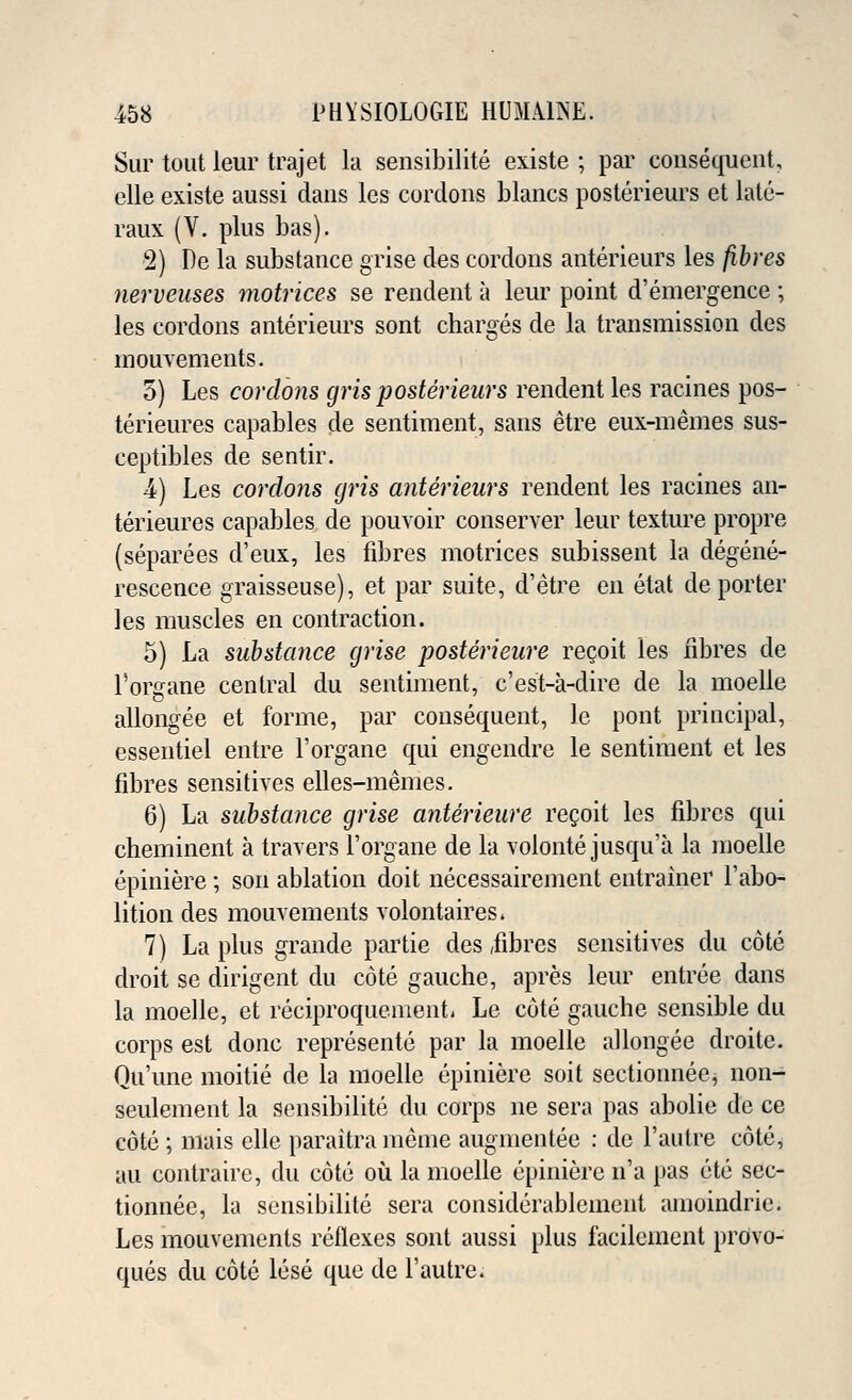 Sur tout leur trajet la sensibilite existe ; par consequent, elle existe aussi dans les cordons Wanes posterieurs et lalu- raux (V. plus bas). 2) De la substance grise des cordons anterieurs les fibres nerveuses matrices se rendent a leur point d'emergence ; les cordons anterieurs sont charges de la transmission des mouvements. 5) Les cordons gris posterieurs rendent les racines pos- terieures capables de sentiment, sans etre eux-memes sus- ceptibles de sentir. 4) Les cordons gris anterieurs rendent les racines an- terieures capables de pouvoir conserver leur texture propre (separees d'eux, les fibres motrices subissent la degene- rescence graisseuse), et par suite, d'etre en etat de porter les muscles en contraction. 5) La substance grise posterieure recoit les fibres de l'organe central du sentiment, e'est-a-dire de la moelie allongee et forme, par consequent, le pont principal, essentiel entre l'organe qui engendre le sentiment et les fibres sensitives elles-memes. 6) La substance grise anterieure recoit les fibres qui cheminent a travers l'organe de la volonte jusqu'a la moelie epiniere; son ablation doit necessairement entrainer l'abo- lition des mouvements volontaires* 7) La plus grande partie des/fibres sensitives du cote droit se dirigent du cote gauche, apres leur entree dans la moelie, et reciproquement. Le cote gauche sensible du corps est done represente par la moelie allongee droite. Qu'une moitie de la moelie epiniere soit sectionneej non- seulement la sensibilite du corps ne sera pas abolie de ce cote ; mais elle paraitra merae augmentee : de Fautre cote, au contraire, du cote ou la moelie epiniere n'a pas ete sec- tionnee, la sensibilite sera considerablcincnt amoindrie. Les mouvements reflexes sont aussi plus facilement prOvo- ques du cote lese que de l'autre.