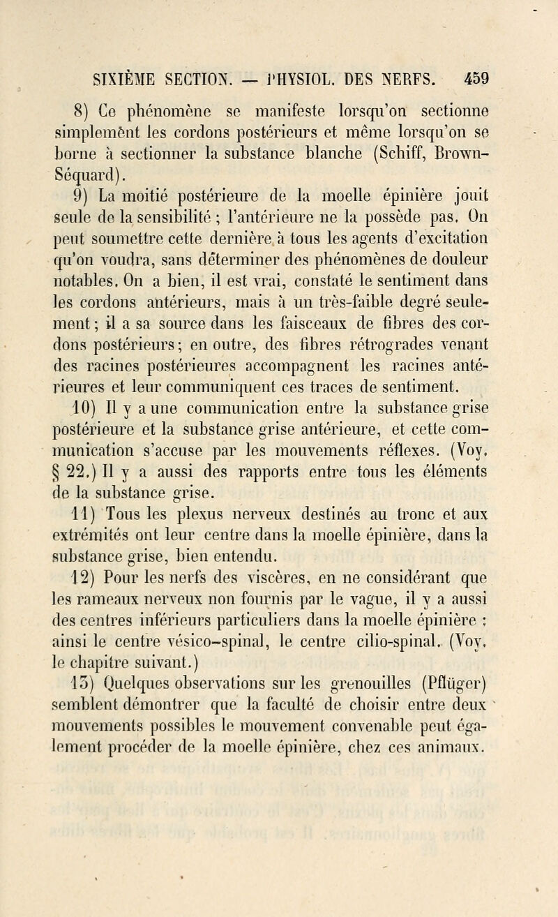 8) Ce phenomene se manifeste lorsqii'on sectionne simplemfent ies cordons posterieurs et meme lorsqii'on se borne a sectionner la substance blanche (Schiff, Brown- Sequard). 9) La moitie posterieure cle la moelle epiniere jouit seule de la sensibilite ; l'anterieure ne la possede pas. On pent soutnettre cette derniere a tous les agents d'excitation qu'on voudra, sans determiner des phenomenes de douleur notables. On a bien, il est vrai, constate le sentiment dans les cordons anterieurs, mais a un tres-faible degre seule- ment; il a sa source dans les faisceaux de fibres des cor- dons posterieurs; en outre, des fibres retrogrades venant des racines posterieures accompagnent les racines ante- rieures et leur communiquent ces traces de sentiment. 10) II y a une communication entre la substance grise posterieure et la substance grise anterieure, et cette com- munication s'accuse par les mouvements reflexes. (Voy, § 22.) II y a aussi des rapports entre tous les elements de la substance grise. 11) Tous les plexus nerveux destines au tronc et aux extremites ont leur centre dans la moelle epiniere, dans la substance grise, bien entendu. 12) Pour les nerfs des visceres, en ne considerant que les rameaux nerveux non fournis par le vague, il y a aussi des centres inferieurs particuliers dans la moelle epiniere : ainsi le centre vesico-spinal, le centre cilio-spinal. (Voy. lo chapitre suivant.) 13) Quelques observations sur les grenouilles (Pfliiger) semblent demontrer que la faculte de cboisir entre deux mouvements possibles le mouvement convenable peut ega- lement proceder de la moelle epiniere, chez ces animaux.