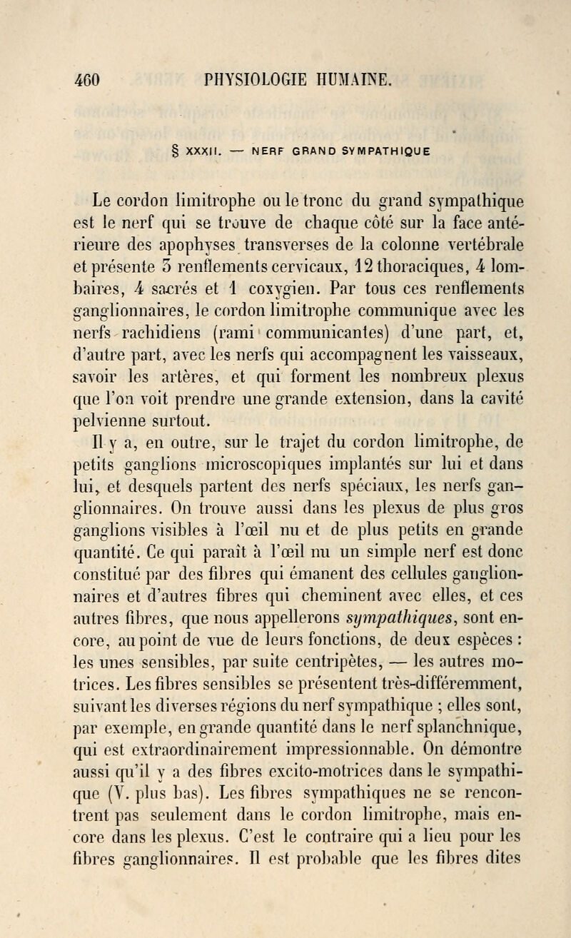 § XXXII. — NERF GRAND SYMPATHIQUE Le cordon limitrophe ou le tronc du grand sympathiqne est le nerf qui se trouve de chaque cote sur la face ante- rieure des apophyses_transvers.es de la colonne vertebrale etpresente 5 renflements cervicaux, 12 thoraciques, 4 lom- haires, 4 sabres et 1 coxygien. Par tous ces renflements ganglionnaires, le cordon limitrophe communique avec les nerfs rachidiens (rami communicantes) d'une part, et, d'autre part, avec les nerfs qui accompagnent les vaisseaux, savoir les arteres, et qui forment les nombreux plexus que Ton voit prendre une grande extension, dans la cavite pelvienne surtout. II y a, en outre, sur le trajet du cordon limitrophe, de petits ganglions microscopiques implantes sur lui et dans lui, et desquels partent des nerfs speciaux, les nerfs gan- glionnaires. On trouve aussi dans les plexus de plus gros ganglions visibles a l'ceil nu et de plus petits en grande quantite. Ce qui parait a l'ceil nu un simple nerf est done constitue par des fibres qui emanent des cellules ganglion- naires et d'autres fibres qui cheminent avec elles, et ces autres fibres, que nous appellerons sympathiques, sont en- core, au point de vue de leurs fonctions, de deux especes : les unes sensibles, par suite centripetes, — les autres mo- trices. Les fibres sensibles se presentent tres-differemment, suivantles diverses regions du nerf sympathique ; elles sont, par exemple, en grande quantite dans le nerf splanchnique, qui est extraordinairement impressionnable. On demontre aussi qu'il y a des fibres excito-motriccs dans le sympathi- que (V. plus has). Les fibres sympathiques ne se rencon- trent pas seulement dans le cordon limitrophe, mais en- core dans les plexus. C'est le contraire qui a lieu pour les fibres ganglionnaires. II est probable que les fibres dites