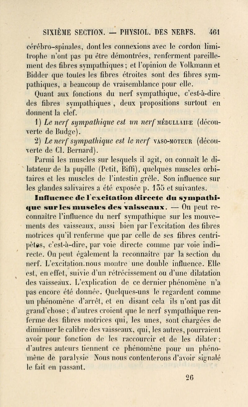 cerebro-spinales, dontles connexions avec le cordon limi- trophe n'ont pas pu etre demontrees, renferment pareille- ment des fibres sympathiques; et l'opinion de Volkmann et Bidder que toules les fibres etroites sont des fibres sym- pathiques, a beaucoup de vraisemblance pour elle. Quant aux fonctions du nerf sympathique, c'est-a-dire des fibres sympathiques , deux propositions surtout en donnent la clef. 1) Le nerf sympathique est an nerf mevvllmve (decou- verte de Budge). 2) Le nerf sijmpatliique est le nerf vaso-moteur (decou- verte de CI. Bernard). Parmi les muscles sur lesquels il agit, on connait le di- latateur de la pupille (Petit, Biffi), quelques muscles orbi- taires et les muscles de l'intestin grele. Son influence sur les glandes salivaires a ete exposee p. 135 et suivantes. Influence de l'excitation directe du sympathi- que sur les muscles des vaisseaux. — On peut re- connaitre l'influence du nerf sympathique sur les mouve- ments des vaisseaux, aussi bien par l'excitation des fibres motrices qu'il renferme que par celle de ses fibres centri- petes, c'est-a-dire, par voie directe comme par voie indi— recte. On peut egalement la reconnaitre par la section du nerf. L'excitation.nous montre une double influence. Elle est, en effet, suivie d'un retrecissement ou d'une dilatation des vaisseaux. L'explication de ce dernier phenomene n'a pas encore ete donnee. Quelques-uns le regardent comme un phenomene d'arret, et en disant cela ils n'ont pas dit grand'chose; d'autres croient que le nerf sympathique ren- ferme des fibres motrices qui, les unes, sont chargees de diminuer le calibre des vaisseaux, qui, les autres, pourraient avoir pour fonction de les raccourcir et de les dilater; d'autres auteurs tiennent ce phenomene pour un pheno- mene de paralysie Nous nous contenterons d'avoir signale le fait en passant. 20