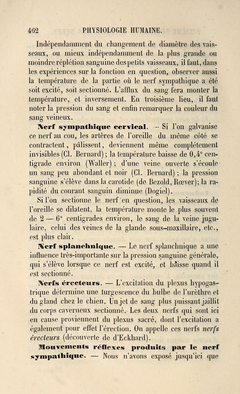Independamment du changement de diametre des vais- seaux, ou mieux independamment de la plus grande ou moindre repletion sanguine despetits vaisseaux, il faut, dans les experiences sur la fonetion en question, observer aussi la temperature de la partie ou le nerf sympathique a ete soit excite, soit sectionne. L'afflux du sang fera monter la temperature, et inversement. En troisieme lieu, il faut noter la pression du sang et enfin remarquer la couleur du sang veineux. Herf sympathique cervical. — Si Ton galvanise ce nerf au cou, les arteres de l'oreille du meme cote se contractent, palissent, deviennent meme completement invisibles (CI. Bernard); la temperature baisse de 0,4° cen- tigrade environ (Waller); d'une veine ouverte s'ecoule un sang peu abondant et noir (CI. Bernard); la pression sanguine s'eleve clans la carotide (de Bezold, Boever); la ra- pidite du courant sanguin diminue (Dogiel). Si Ton sectionne le nerf en question, les vaisseaux de l'oreille se dilatent, la temperature monte le plus souvent de 2 — 6° centigrades environ, le sang de la veine jugu- laire, celui des veines de la glande sous-maxillaire, etc., est plus clair. Nerf splanchnique. — Le nerf splanchnique a une influence tres-importante sur la pression sanguine generale, qui s'eleve lorsque ce nerf est excite, et Misse quand il est sectionne. ]\erfs erecteurs. — L'excifation du plexus hypogas- trique determine une turgescence du bulbe de 1'urethre et du gland cbez le chien. Unjetde sang plus puissant jaillit du corps caverneux sectionne. Les deux nerfs qui sont ici en cause proviennent du plexus sacre, dont l'excitation a egalement pour effet l'erection. On appelle ces nerfs nerfs erecteurs (decouverte de d'Eckhard). Mouvements reflexes produUs par le nerf synipalhiqtie. — Nous n'avons expose jusqu'ici que