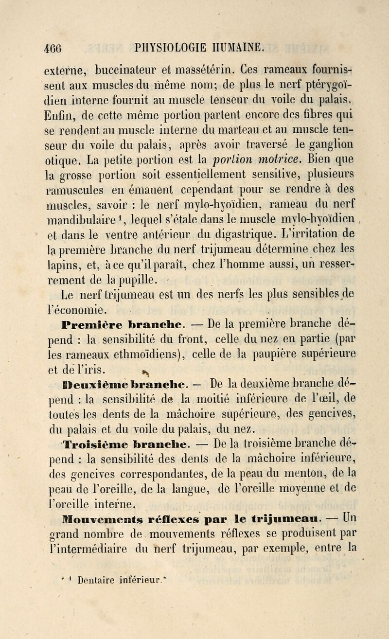 externe, buccinateur et masseterin. Ces rameaux fournis- sent aux muscles du merne nom; de plus le nerf pterygoi- dien interne fournit an muscle tenseur du voile du palais. Enfm, de cette raeme portion partent encore des fibres qui se rendent au muscle interne du marteau et au muscle ten- seur du voile du palais, apres avoir traverse le ganglion otique. La petite portion est la portion motrice. Bien que la grosse portion soit essentiellement sensitive, plusieurs ramuscules en emanent cependant pour se rendre a des muscles, savoir : le nerf mylo-hyo'idien, rameau du nerf mandibulaire1, lequel s'etale dans le muscle mylo-hyo'idien et dans le ventre anterieur du digastrique. L'irritation de la premiere branche du nerf trijumeau determine chez les lapins, et, ace qu'ilparait, chez l'homme aussi, un resser- rement de la pupille. Le nerf trijumeau est un des nerfs les plus sensibles de l'economie. Premiere branche. — De la premiere branche de- pend : la sensibilite du front, celle du nez en partie (par les rameaux ethmoidiens), celle de la paupiere superieure et del'iris. »^ Deuxieme branche. — De la deuxieme branche de- pend : la sensibilite de la moitie inferieure de l'oeil, de toutes les dents de la machoire superieure, des gencives, du palais et du voile du palais, du nez. Troisieme branche. — De la troisieme branche de- pend : la sensibilite des dents de la machoire inferieure, des gencives correspondantes, de la peau du menton, de la peau de l'oreille, de la langue, de l'oreille moyenne et de l'oreille interne. JTIouvements reflexes par le trijnmean. — Un grand nombre de mouvements reflexes se produisent par l'intermediaire du nerf trijumeau, par exemple, entre la * ' Dfntaire inferieur.*