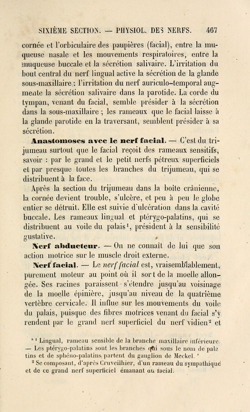 cornee et l'orbiculaire des paupieres (facial), entre la rau- queuse nasale et les mouvements respiratoires, entre la muqueuse buccale et la secretion salivaire. L'irritation du bout central du nerf lingual active la secretion de la glande sous-maxillaire; l'irritation du nerf auriculo-temporal aug- mente la secretion salivaire dans la parotide. La corde du tympan, venant du facial, semble presider a la secretion dans la sous-maxillaire ; les rameaux que le facial laisse a la glande parotide en la traversant, semblent presider a sa secretion. Anastomoses avec le nerf facial. — C'est du tri- jumeau surtout que le facial recoit des rameaux sensitifs, savoir : par le grand et le petit nerfs petreux superficiels et par presque toutes les branches du trijumeau, qui se distribuent a la face. Apre.s la section du trijumeau dans la boite craniennc, la cornee devient trouble, s'ulcere, et peu a peu le globe entier se detruit. Elle est suivie d'ulceration dans la eavite buccale. Les rameaux lingual et pterygo-palatins, qui se distribuent au voile du palais1, president a la sensibilite gustative. > Xerf afoducteur, — On ne connait de lui que son action motrice sur le muscle droit externe. Nerf facial. — Le nerf facial est, vraisemblablement, purement moteur au point ou il sort de la moelle allon- gee. Ses racines paraissent - s'etendre jusqu'au voisinage de la moelle epiniere, jusqu'au niveau de la quatrieme vertebre cervicale. II influe sur les mouvements du voile du palais, puisque des fibres motrices venant du facial s'y rendent par le grand nerf superficiel du nerf vidien2 et *J Lingual, rameau sensible de la brauche maxillaire inferieure. — Les ptery^o-pnlatins sont les brandies rjfti sous le no'm de pala tins et de splieno-palatins partent du ganglion de Meckel. * 2 Se composant, d'apres Cruveilbier, d'un rameau du sympatbique et de ce grand nerf superficiel eraanant du facial.
