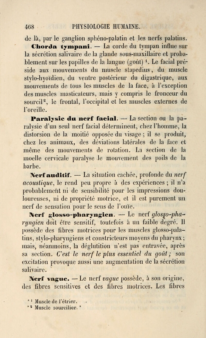 de la, par le ganglion spheno-palatin et les nerfs palatins. Chorda tympani. — La corde du tympan influe sur la secretion salivaire de la glande sous-maxillaire et proba- blement sur les papilles de la langue (gout) K. Le facial pre- side aux mouvements du muscle stapedius, du muscle stylo-hyo'idien, du ventre posterieur du digastrique, aux mouvements de tous les muscles de la face, a l'exception des muscles masticateurs, mais y compris le fronceur du sourcil2, le frontal, Toccipital et les muscles externes de Foreille. Paralysie da nerf facial. — La section ou la pa- ralysie d'un seul nerf facial determinent, chez 1'homme, la distorsion de la moitie opposee du visage ; il se produit, chez les animaux, des deviations laterales de la face et meme des mouvements de rotation. La section de la moelle cervicale paralyse le mouvement des poils de la barbe. fterf auditif. — La situation cachee, profonde du nerf acoustique, le rend peu propre a des experiences ; il n'a probablement ni de sensibilite pour les impressions dou- loureuses, ni de propriete motrice, et il est purement un nerf de sensation pour le sens de 1'ouie. ftlerff glosso-pharyngien. — Le nerf glos^o-pha^ ryngien doit elre sensitif, toutefois a un faible degre. II possede des fibres motrices pour les muscles glosso-pala- tins, stylo-pharyngiens et constricteurs moyens du pharynx; mais, neanmoins, la deglutition n'est pas entravee, apres sa section. Cest le nerf le plus essentiel du gout; son excitation provoque aussi une augmentation de la secretion salivaire. Kerf vague. —Le nerf vague possede, a son origine, des fibres sensitives et des fibres motrices. Les fibres * ' Muscle de 1'etrier. *8 Muscle souralier. *
