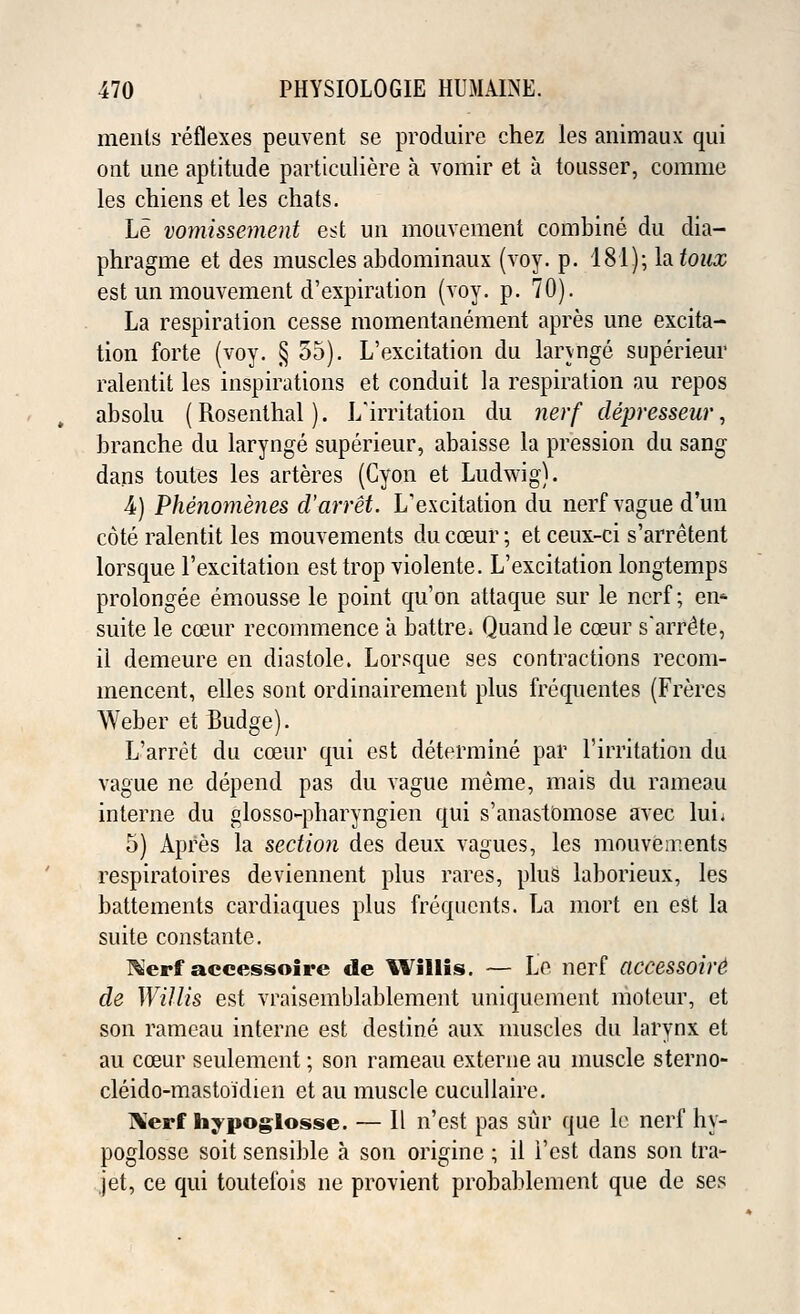 ments reflexes peuvent se produire chez les animaux qui ont line aptitude particuliere a vomir et a tousser, comme les chiens et les chats. Le vomissement est un mouvement combine du dia- phragine et des muscles abdominaux (voy. p. 181); la toux est un mouvement d'expiration (voy. p. 70). La respiration cesse momentanement apres une excita- tion forte (voy. § 55). L'excitation du lannge superieur ralentit les inspirations et conduit la respiration au repos absolu ( Rosenthal). L'irritation du nerf clepresseur, branche du larynge superieur, abaisse la pression du sang dans toutes les arteres (Cyon et Ludwig). 4) Phenomenes d'arret. L'excitation du nerf vague d'un cote ralentit les mouvements du coeur; et ceux-ci s'arretent lorsque l'excitation est trop violente. L'excitation longtemps prolongee emousse le point qu'on attaque sur le nerf; en* suite le coeur recommence a battre* Quand le cceur s'arreHe, il demeure en diastole. Lorsque ses contractions recom- mencent, elles sont ordinairement plus frequentes (Freres Weber et Budge). L'arret du cceur qui est determine par l'irritation du vague ne depend pas du vague meme, mais du rameau interne du glosso-pharyngien qui s'anasiomose avec lui; 5) Apres la section des deux vagues, les mouvements respiratoires deviennent plus rares, plus laborieux, les battements cardiaques plus frequents. La mort en est la suite constante. Kerf accessoire de Willis. — Le nerf accessoire1 cle Willis est vraisemblablement uniquement moteur, et son rameau interne est destine aux muscles du larynx et au cceur seulement; son rameau externe au muscle sterno- cleido-mastoidien et au muscle cucullaire. l\erf hypoglosse. — II n'est pas sur que le nerf hy- poglosse soit sensible a son originc; il i'est dans son tra- jet, ce qui toutefois ne provient probablement que de ses