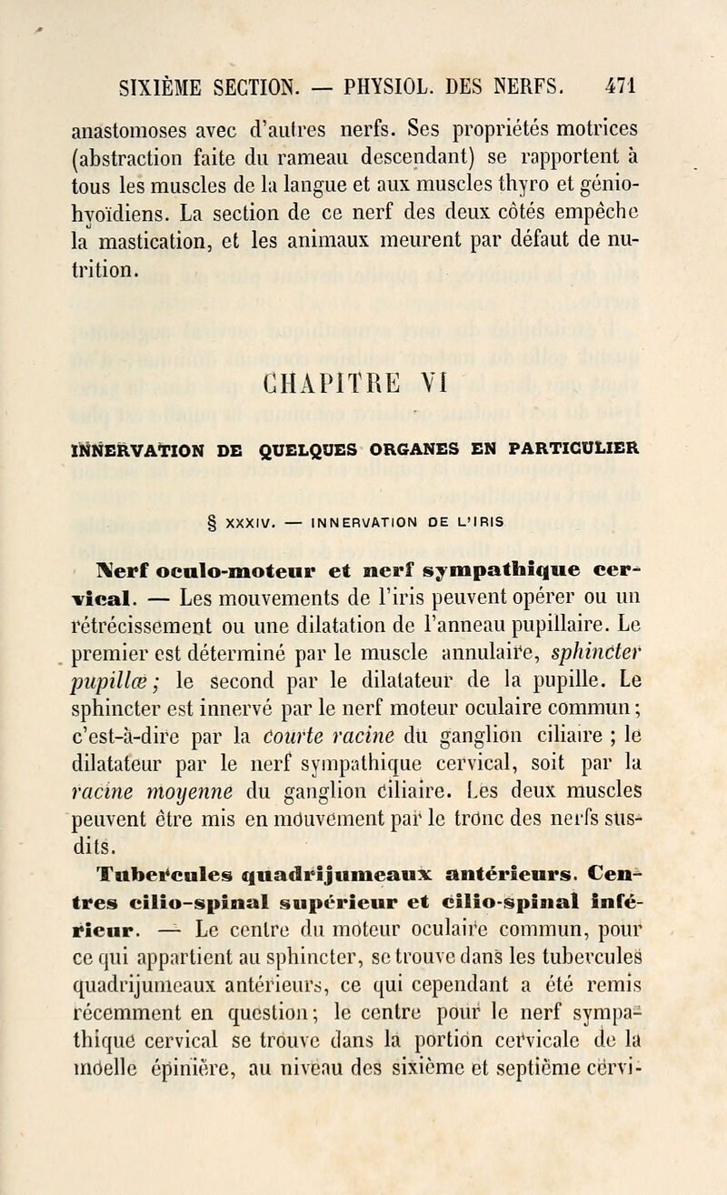 anastomoses avec d'autres nerfs. Ses proprietes mo trices (abstraction faite du rameau descendant) se rapportent a tous les muscles de la langue et aux muscles thyro et genio- hvo'idiens. La section de ce nerf des deux cotes empeche la mastication, et les animaux meurent par defaut de nu- trition. GHAPITRE VI INNERVATION DE QUELQUES ORGANES EN PARTICULIER § XXXIV. — INNERVATION OE L'IRIS Nerf oculo-moteur et nerf sympathique cer^ vical. — Les mouvements de l'iris peuvent operer ou un retrecissement ou une dilatation de l'anneau pupillaire. Le premier est determine par le muscle annulaire, sphincter pupil Ice; le second par le dilatateur de la pupille. Le sphincter est innerve par le nerf moteur oculaire commun; c'est-a-dire par la Courte ratine du ganglion ciliaire ; le dilatateur par le nerf sympathique cervical, soit par la racine moyenne du ganglion ciliaire. Les deux muscles peuvent etre mis en mduvcment par le trOnc des neiTs sus- dits. Tubercules quadrijumeaux anterieurs. C'eu tres cilio-spinal supt*rieur et cilio-spiaial infe- rieur. — Le centre du moteur oculaire commun, pour ce qui apparticnt au sphincter, setrouvedans les tubevcules quadrijumeaux anterieurs, ce qui cependant a ete remis recemment en question; le centre pour le nerf sympa- thique cervical se trouve dans la portion cervicale do la mdelle epiniere, au niveau des sixieme et septieme cervi-