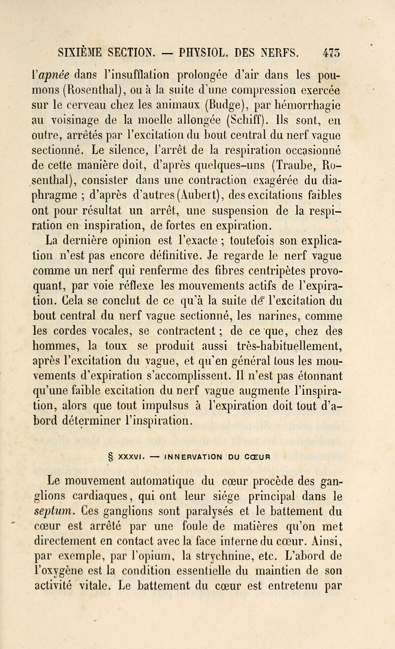 Yapnee dans l'insufflation prolonged d'air dans les pou- mons (Rosenthal), ou a la suite d'une compression exercee sur le cerveau chez les animaux (Budge), par hemorrhagie au voisinage de la moelle allongee (Schiff). Us sont, en outre, arretes par l'excitation du bout central du nerf vague sectionne. Le silence, l'arret de la respiration occasionne de cette maniere doit, d'apres quelques-uns (Traube, Ro- senthal), consister dans line contraction exageree du dia- phragme ; d'apres d'autres(Aubert), des excitations faibles ont pour resultat un arret, une suspension de la respi- ration en inspiration, de fortes en expiration. La derniere opinion est l'exacte; toutefois son explica- tion n'est pas encore definitive. Je regarde le nerf vague comme un nerf qui renferme des fibres centripetes provo- quant, par voie reflexe les mouvements actifs de 1'expira- tion. Cela se conclut de ce qu'a la suite de l'excitation du bout central du nerf vague sectionne, les narines, comme les cordes vocales, se contractent; de ceque, chez des hommes, la toux se produit aussi tres-habituellement, apres l'excitation du vague, et qu'en general lous les mou- vements d'expiration s'accomplissent. II n'est pas etonnant qu'une faible excitation du nerf vague augmente Inspira- tion, alors que tout impulsus a l'expiration doit tout d'a- bord determiner l'inspiration. § XXXVI. — INNERVATION DU CCEUR Le mouvement automatique du coeur procede des gan- glions cardiaques, qui ont leur siege principal dans le septum. Ges ganglions sont paralyses et le battement du coeur est arrete par une foule de matieres qu'on met directement en contact avecla face interne du coeur. Ainsi, par exemple, par l'opium, la strychnine, etc. L'abord de l'oxygene est la condition essenlielle du maintien de son activite vitale. Le battement du coeur est entretenu par