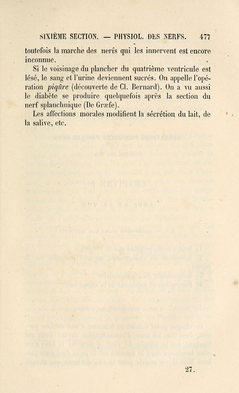 toutefois la marche des nerfs qui les innervent est encore inconnue. Si le voisinage du plancher du quatrieme ventricule est lese, le sang et Purine deviennent sucres. On appelle Vope- ration piqure (decouverte de CI. Bernard). On a vu aussi le diabete se produire quelquefois apres la section du nerf splanchnique (De Graefe). Les affections morales modifient la secretion du lait, de la salive, etc. 27,