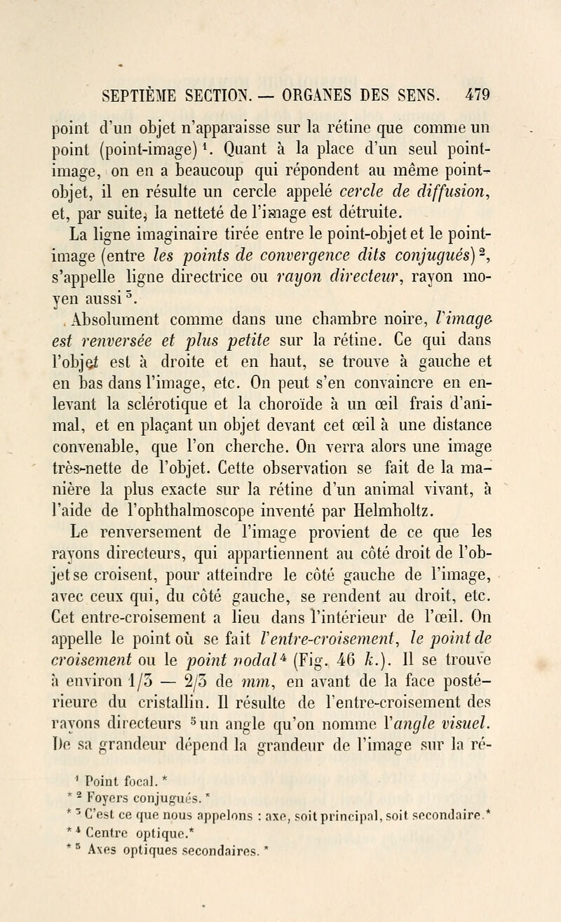 point d'un objet n'apparaisse sur la retine que comrae un point (point-image)l. Quant a la place d'un seul point- image, on en a beaucoup qui repondent au meme point- objet, il en resulte un cercle appele cercle de diffusion, et, par suite^ la nettete de l'image est detruite. La ligne imaginaire tiree entre le point-objet et le point- image (entre les points de convergence dits conjugues)2, s'appelle ligne directrice ou rayon directeur, rayon mo- yen aussi5. . Absolurnent comme dans une chambre noire, Vintage est renversee et plus petite sur la retine. Ce qui dans l'objei est a droite et en haut, se trouve a gauche et en bas dans l'image, etc. On peut s'en convaincre en en- levant la sclerotique et la choroide a un ceil frais d'ani- mal, et en placant un objet devant cet ceil a une distance convenable, que Ton cherche. On verra alors une image tres-nette de l'objet. Cette observation se fait de la ma- niere la plus exacte sur la retine d'un animal vivant, a l'aide de l'ophthalmoscope invents par Helmholtz. Le renversement de l'image provient de ce que les rayons directeurs, qui appartiennent au cote droit de l'ob- jet se croisent, pour atteindre le cote gauche de l'image, avec ceux qui, du cote gauche, se rendent au droit, etc. Cet entre-croisement a lieu dans l'interieur de l'ceil. On appelle le point ou se fait Ventre-croisement, le point de croisement ou le point nodal4 (Fig. 46 k.). 11 se trouve a environ 1/5 — 2/5 de mm, en avant de la face poste- rieure du cristallin. II resulte de l'entre-croisement des rayons directeurs 5un angle qu'on nomine Yangle visuel. lie sa grandeur depend la grandeur de l'image sur la re- ' Point focal. * * 2 Foyers conjugues. * * 3 C'est ce que nous appelons : axe, soit principal, soil secondaire.* ** Centre optique.* * 5 A\es optiques secondaires.'