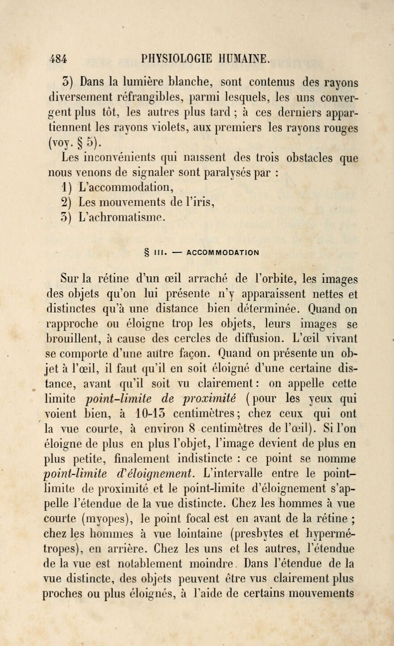 5) Dans la lumiere blanche, sont contenus des rayons diversement refrangibles, parmi lesquels, les uns conver- gent pins tot, les autres plus tard ; a ces derniers appar- tiennent les rayons violets, aux premiers les rayons rouges (voy. §5). Les inconvenients qui naissent des trois obstacles que nous venons de signaler sont paralyses par : 1) L'accommodation, 2) Les mouvements de l'iris, 5) L'achromatisme. § III. — ACCOMMODATION Sur la retine d'un ceil arrache de l'orbite, les images des objets qu'on lui presente n'y apparaissent nettes et distinctes qu'a une distance bien determinee. Quand on rapproche ou eloigne trop les objets, leurs images se brouillent, a cause des cercles de diffusion. L'ceil vivant se comporte d'une autre facon. Quand on presente un ob- jet a l'ceil, il faut qu'il en soit eloigne d'une certaine dis- tance, avant qu'il soit vu clairement: on appelle cette limite point-limite de proximite (pour les yeux qui voient bien, a 10-13 centimetres; chez ceux qui ont la vue courte, a environ 8 centimetres de l'ceil). Si Ton eloigne de plus en plus l'objet, l'image devient de plus en plus petite, finalement indistincte : ce point se nomine point-limite cVeloignement. L'intervalle entre le point- limite de proximite et le point-limite d'eloignement s'ap- pelle l'etendue de la vue distincte. Chez les hommes a vue courte (myopes), le point focal est en avant de la retine ; chez les hommes a vue lointaine (presbytes et hyperme- tropes), en arriere. Chez les uns et les autres, l'etendue de la vue est notablement moindre. Dans l'etendue de la vue distincte, des objets peuvent etre vus clairement plus proches ou plus eloignes, a l'aide de certains mouvements