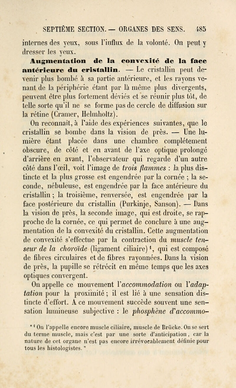 internes des yeux, sous l'influx de la volonte. On peut y dresser les yeux. Augmentation de la convexite de la face anterieure da cristallin. — Le cristallin peut de- venir plus bombe a sa partie anterieure, et les rayons ve- nant de la peripheric etant par la meme plus divergents, peuvent etre plus fortement devies et'se reunir plus tot, de telle sorte qu'il ne se forme pas de cercle de diffusion sur la retine (Cramer, Helmholtz). On reconnait, a Paide des experiences suivantes, que le cristallin se bombe dans la vision de pres. — Une lu- miere etant placee dans une chambre completement obscure, de cote et en avant de l'axe optique prolonge d'arriere en avant, l'observateur qui regarde d'un autre cote dans l'ceil, voit l'image de trois flammes : la plus dis- tincte et la plus grosse est engendree par la cornee ; la se- conde, nebuleuse, est engendree par la face anterieure du cristallin; la troisieme, renversee, est engendree par la face posterieure du cristallin (Purkinje, Sanson). — Dans la vision de pres, la seconde image, qui est droite, se rap- proche de la cornee, ce qui permet de conclure a une aug- mentation de la convexite du cristallin. Cette augmentation de convexite s'effectue par la contraction du muscle ten- seur de la choroide (ligament ciliaire)1, qui est compose de fibres circulaires etde fibres rayonnees. Dans la vision de pres, la pupille se retrecit en meme temps que les axes optiques convergent. On appelle ce mouvement Vaccommodation ou Yadap- tation pour la proximite; il est lie a une sensation dis- tincte d'effort. A ce mouvement succede souvent une sen- sation lumineuse subjective : le phosphene d'accommo- *1 On 1'appelle encore muscle ciliaire, muscle de Briicke. On se sert du terme muscle, mais c'est par une sorte d'anticipation, car la nature de cet organe n'est pas encore irrevocablement definie pour tous les histologistes. *