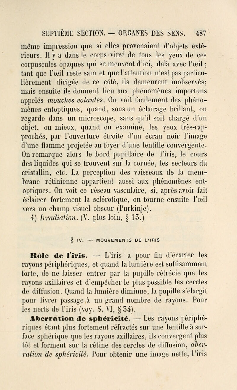 meme impression que si elles provenaient d'objets exte- rieurs, II y a dans le corps vitre de tous les yeux de ces corpuscules opaques qui se meuvent d'ici, dela avec l'osil; tant que l'oeil reste sain et que l'attention n'est pas particu- lierement dirigee de ce cote, ils demeurent inobserves; mais ensuile ils donnent lieu aux phenomenes importuns appeles mouches volantes. On voit facilement des pheno- menes entoptiques, quand, sous un eclairage brillant, on regarde dans un microscope, sans qu'il soit charge d'un objet, ou mieux, quand on examine, les yeux tres-rap- proches, par l'ouverture etroite d'un ecran noir l'image d'une flamme projetee au foyer d'une lentille convergente. On remarque alors le bord pupillaire de l'iris, le cours des liquides qui se trouvent sur la cornee, les secteurs du cristallin, etc. La perception des vaisseaux de la mem- brane retinienne appartient aussi aux phenomenes ent- optiques. On voit ce reseau vasculaire, si, apres avoir fait eclairer fortement la sclerotique, on tourne ensuite l'oeil vers un champ visuel obscur (Purkinje). 4) Irradiation. (V. plus loin, §13.) § IV. — MOUVEMENTS DE L'IRIS Role de Tiris. — L'iris a pour fin d'ecarter les rayons peripheriques, et quand la lumiere est suffisamment forte, de ne laisser entrer par la pupille retrecie que les rayons axillaires et d'empecher le plus possible les cercles de diffusion. Quand la lumiere diminue, la pupille s'elargit pour livrer passage a un grand nombre de rayons. Pour les nerfs de l'iris (voy. S. VI, § 54). Aberration de sphericite. — Les rayons periphe- riques etant plus fortement refractes sur une lentille a sur- face spherique que les rayons axillaires, ils convergent plus tot et forment sur la retine des cercles de diffusion, aber- ration de sphe'ricite. Pour obtenir une image nette, l'iris