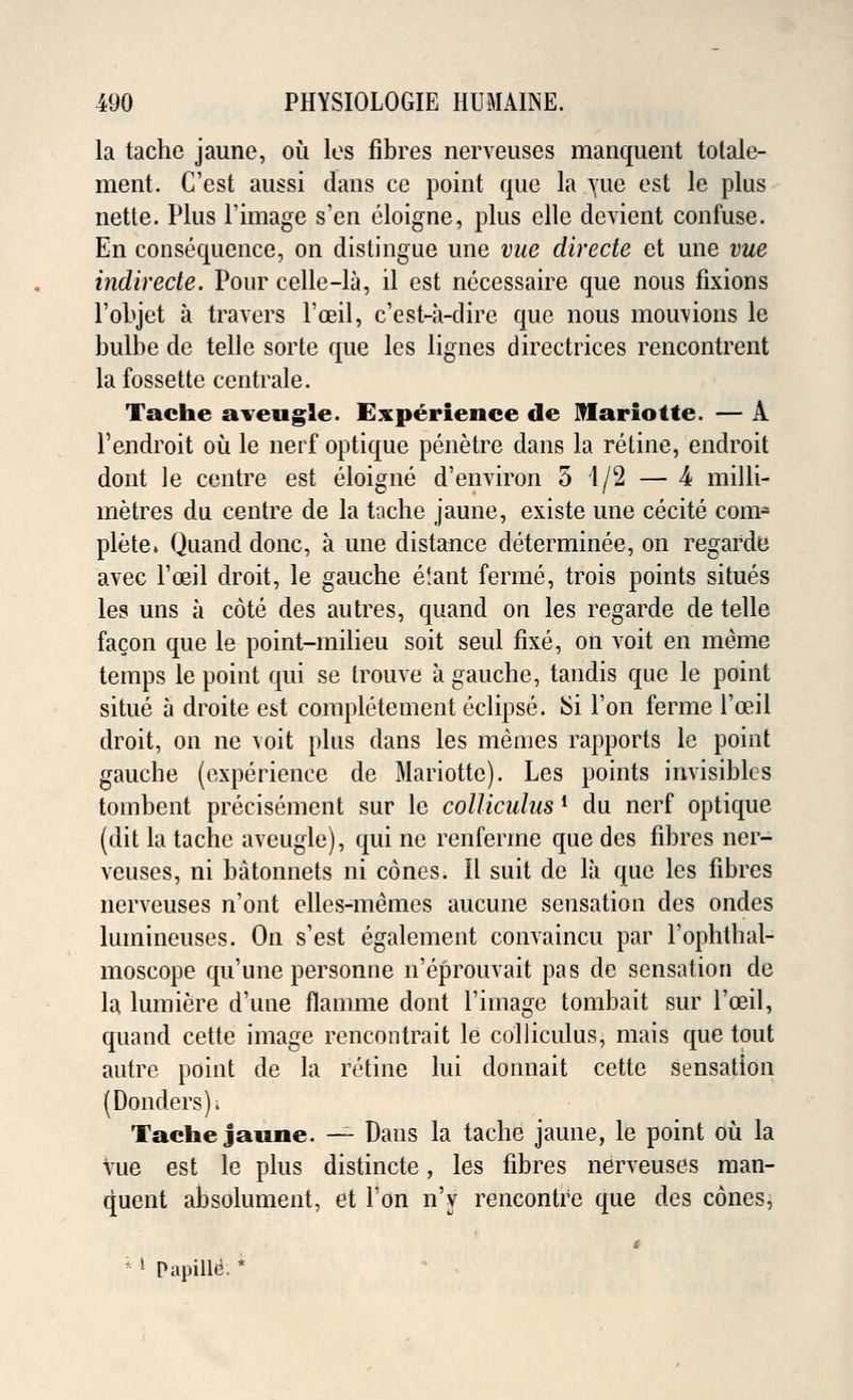 la tache jaune, ou les fibres nerveuses manquent totale- ment. C'est aussi dans ce point que la yue est le plus nette. Plus 1'image s'en eloigne, plus elle devient confuse. En consequence, on distingue une vue directe et une vue indirecte. Pour celle-la, il est necessaire que nous fixions l'objet a travers l'ceil, c'est-a-dire que nous mouvions le bulbe de telle sorte que les lignes directrices rencontrent la fossette centrale. Tache aveugle. Experience de Mariotte. — A l'endroit ou le nerf optique penetre dans la retine, endroit dont le centre est eloigne d'environ 5 4/2 — 4 milli- metres du centre de la tache jaune, existe une cecite com- plete. Quand done, a une distance determined, on regarde avec l'oeil droit, le gauche etant ferine, trois points situes les uns a cote des autres, quand on les regarde de telle facon que le point-milieu soit seul fixe, on voit en meme temps le point qui se trouve a gauche, tandis que le point situe a droite est completement eclipse. ISi Ton ferme l'ceil droit, on ne voit plus dans les memes rapports le point gauche (experience de Mariotte). Les points invisibles tombent precisement sur le colliculus l du nerf optique (dit la tache aveugle), qui ne renferme que des fibres ner- veuses, ni batonnets ni cones. II suit de la que les fibres nerveuses n'ont elles-memes aucune sensation des ondes luinineuses. On s'est egalement convaincu par l'ophthal- moscope qu'une personne n'eprouvait pas de sensation de la lumiere d'une flamme dont 1'image tombait sur l'oeil, quand cette image rencontrait le colliculus, mais que tout autre point de la retine lui donnait cette sensation (Donders). Tache jaune. — Dans la tache jaune, le point ou la vue est le plus distincte, les fibres nerveuses man- quent absolument, et Ton n'y rencontre que des cones, * * » Papilld. *