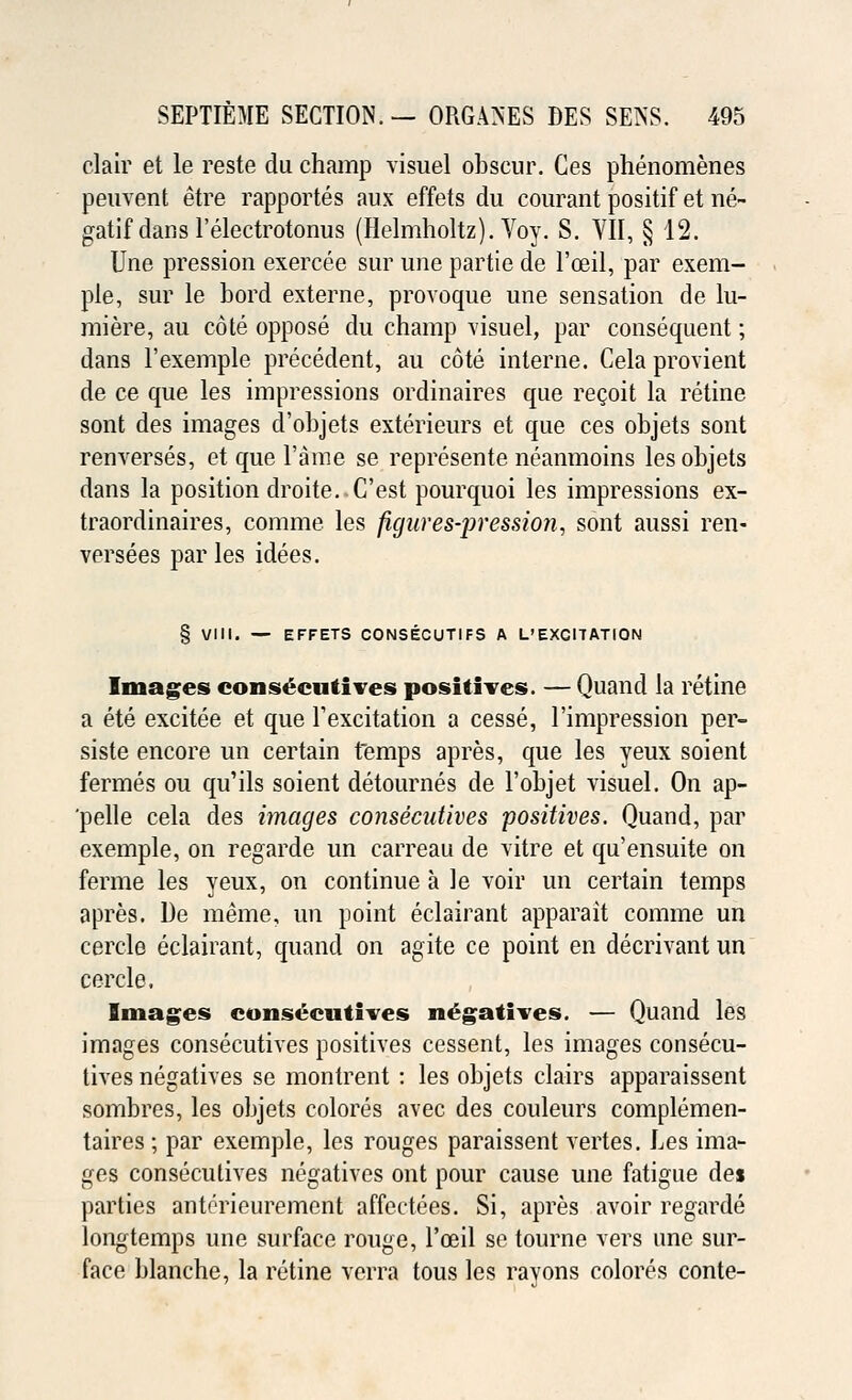clair et le reste du champ visuel obseur. Ces phenomenes peuvent etre rapportes aux effets du courant positif et ne- gatif dans l'electrotonus (Helmholtz). Voy. S. VII, § 12. Une pression exercee sur une partie de l'oeil, par exem- ple, sur le bord externe, provoque une sensation de lu- miere, au cote oppose du champ visuel, par consequent; dans l'exemple precedent, au cote interne. Cela provient de ce que les impressions ordinaires que recoit la retine sont des images d'objets exterieurs et que ces objets sont renverses, et que Fame se represente neanmoins les objets dans la position droite. C'est pourquoi les impressions ex- traordinaires, comme les figures-pression, sont aussi ren- versees par les idees. § VIII. — EFFETS CONSECUTIFS A L'EXGITATION Images consecutives positives. — Quand la retine a ete excitee et que Texcitation a cesse, l'impression per- siste encore un certain temps apres, que les yeux soient fermes ou qu'ils soient detournes de l'objet visuel. On ap- pelle cela des images consecutives positives. Quand, par exemple, on regarde un carreau de vitre et qu'ensuite on ferme les yeux, on continue a le voir un certain temps apres. De meme, un point eclairant apparait comme un cercle eclairant, quand on agite ce point en decrivant un cercle. Images consecutives negatives. — Quand les images consecutives positives cessent, les images consecu- tives negatives se montrent : les objets clairs apparaissent sombres, les objets colores avec des couleurs complemen- taires ; par exemple, les rouges paraissent vertes. Les ima- ges consecutives negatives ont pour cause une fatigue des parties anterieurement affectees. Si, apres avoir regarde longtemps une surface rouge, Tceil se tourne vers nne sur- face blanche, la retine verra tous les ravons colores conte-