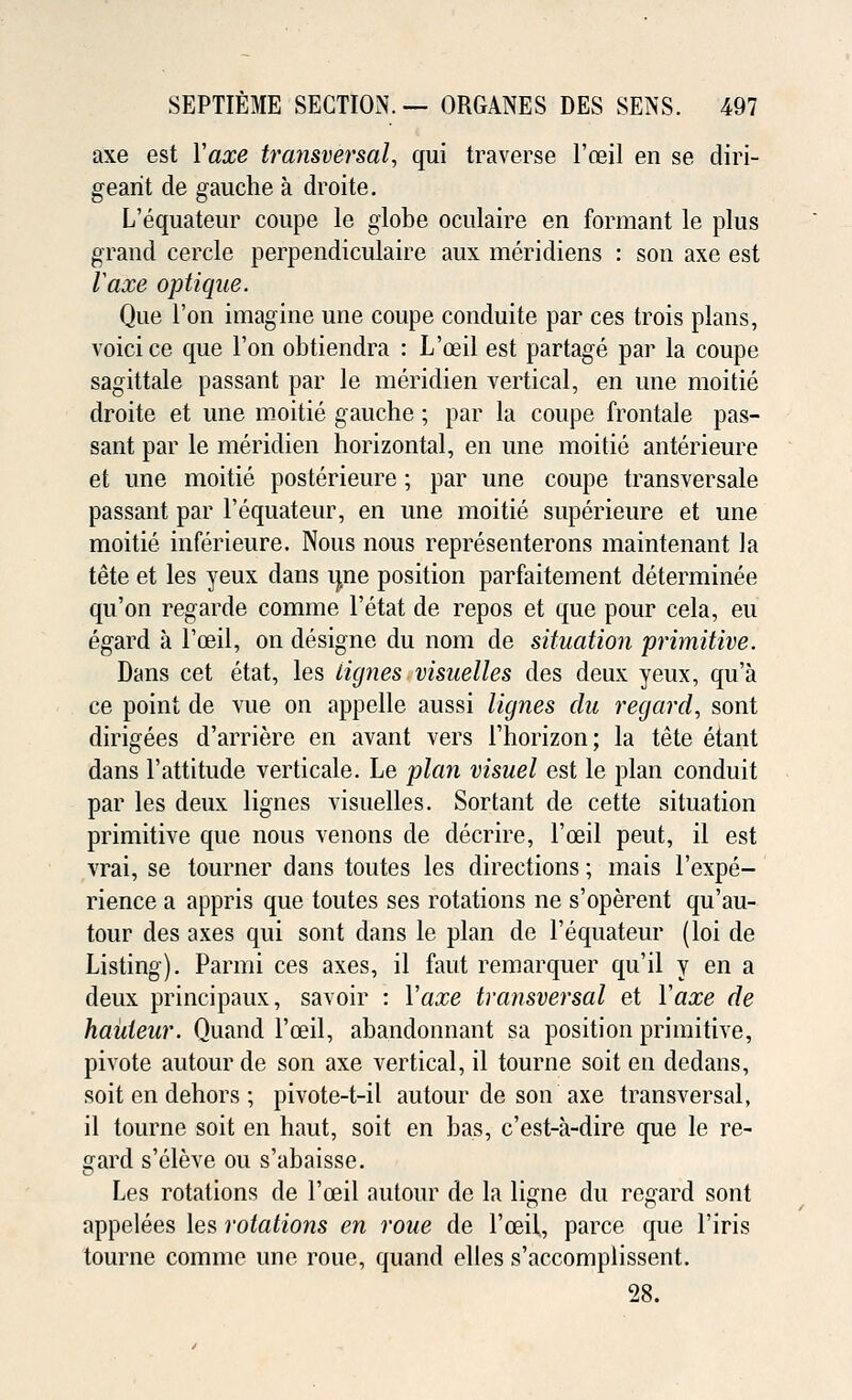 axe est Yaxe transversal, qui traverse l'ceil en se diri- gearit de gauche a droite. L'equateur coupe le globe oculaire en formant le plus grand cercle perpendiculaire aux meridiens : son axe est Vaxe optique. Que Ton imagine une coupe conduite par ces trois plans, voici ce que Ton obtiendra : L'ceil est partage par la coupe sagittale passant par le meridien vertical, en une moitie droite et une moitie gauche; par la coupe frontale pas- sant par le meridien horizontal, en une moitie anterieure et une moitie posterieure; par une coupe transversale passant par l'equateur, en une moitie superieure et une moitie inferieure. Nous nous representerons maintenant la tete et les yeux dans une position parfaitement determined qu'on regarde comme l'etat de repos et que pour cela, eu egard a l'ceil, on designe du nom de situation primitive. Dans cet etat, les lignes visuelles des deux yeux, qu'a ce point de vue on appelle aussi lignes du regard, sont dirigees d'arriere en avant vers Fhorizon; la tete etant dans 1'attitude verticale. Le plan visuel est le plan conduit par les deux lignes visuelles. Sortant de cette situation primitive que nous venons de decrire, l'ceil peut, il est vrai, se tourner dans toutes les directions; mais l'expe- rience a appris que toutes ses rotations ne s'operent qu'au- tour des axes qui sont dans le plan de l'equateur (loi de Listing). Parmi ces axes, il faut remarquer qu'il y en a deux principaux, savoir : Yaxe transversal et Yaxe de hauteur. Quand l'ceil, abandonnant sa position primitive, pivote autour de son axe vertical, il tourne soit eu dedans, soit en dehors ; pivote-t-il autour de son axe transversal, il tourne soit en haut, soit en has, c'est-a-dire que le re- gard s'eleve ou s'abaisse. Les rotations de l'ceil autour de la ligne du regard sont appelees les rotations en roue de l'ceil, parce que l'iris tourne comme une roue, quand elles s'accomplissent. 28.
