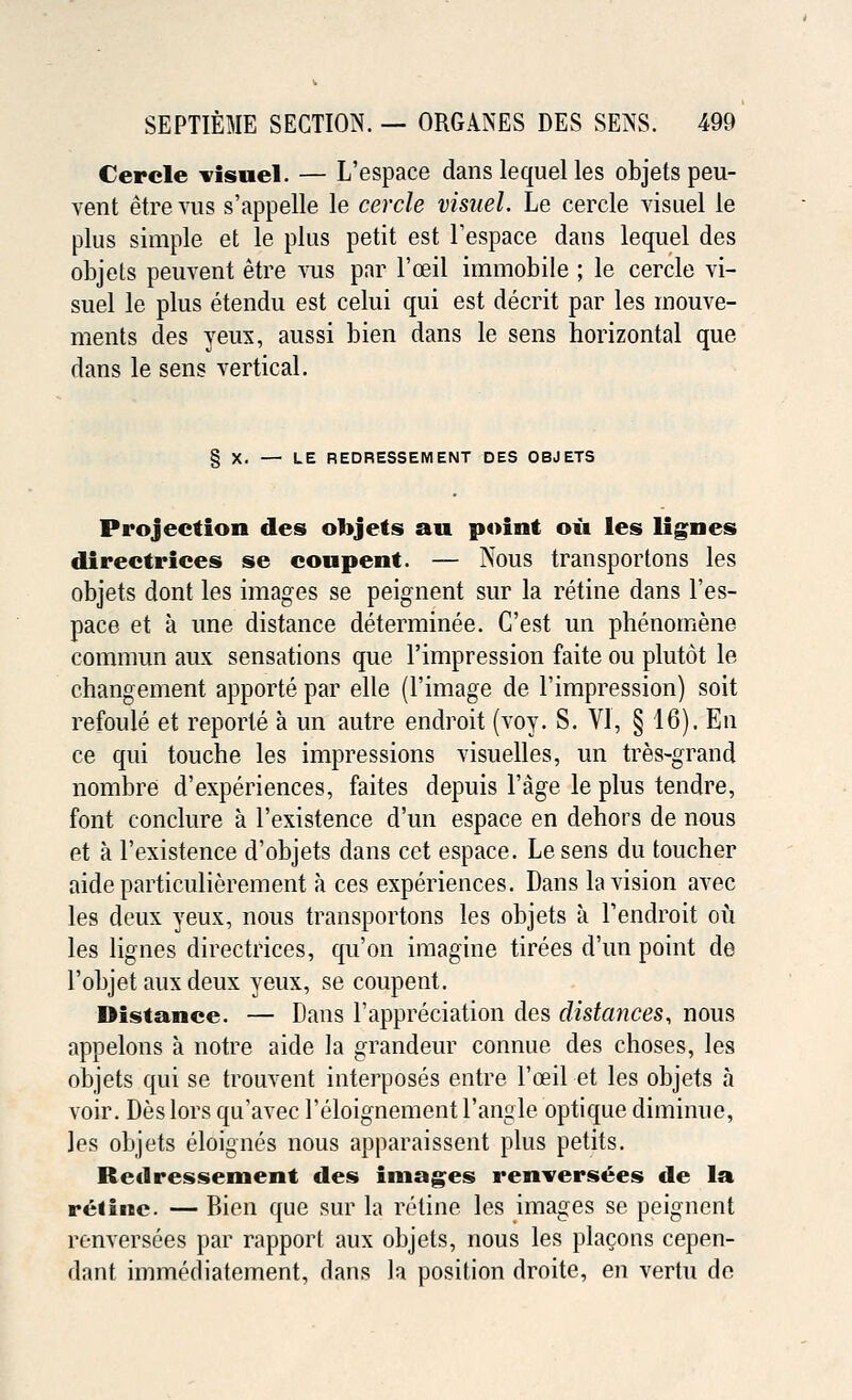Cerele visuel. — L'espace dans lequel les objets peu- vent etrevus s'appelle le cerele visuel. Le cerele visuel le plus simple et le plus petit est Tespace dans lequel des objets peuvent etre vus par l'oeil immobile ; le cerele vi- suel le plus etendu est celui qui est decrit par les mouve- ments des yeux, aussi bien dans le sens horizontal que dans le sens vertical. § X. — LE REDRESSEMENT DES OBJETS Projection des objets au point oil les lignes directrices se coupent. — Nous transportons les objets dont les images se peignent sur la retine dans l'es- pace et a line distance determinee. C'est un phenomene commun aux sensations que l'impression faite ou plutot le changement apporte par elle (l'image de l'impression) soit refoule et reporte a un autre endroit (voy. S. VI, § 16). En ce qui touche les impressions visuelles, un tres-grand nombre d'experiences, faites depuis l'age le plus tendre, font conclure a l'existence d'un espace en dehors de nous et a l'existence d'objets dans cet espace. Le sens du toucher aide particulierement a ces experiences. Dans la vision avec les deux yeux, nous transportons les objets a Fendroit ou les lignes directrices, qu'on imagine tirees d'un point de l'objet aux deux yeux, se coupent. Distance. — Dans l'appreciation des distances, nous appelons a notre aide la grandeur connue des choses, les objets qui se trouvent interposes entre l'oeil et les objets a voir. Deslors qu'avec 1'eloignement Tangle optique diminue, les objets eloignes nous apparaissent plus petits. Redressement des images renversees de la reiine. — Bien que sur la retine les images se peignent renversees par rapport aux objets, nous les placons cepen- dant immediatement, dans la position droite, en verm do