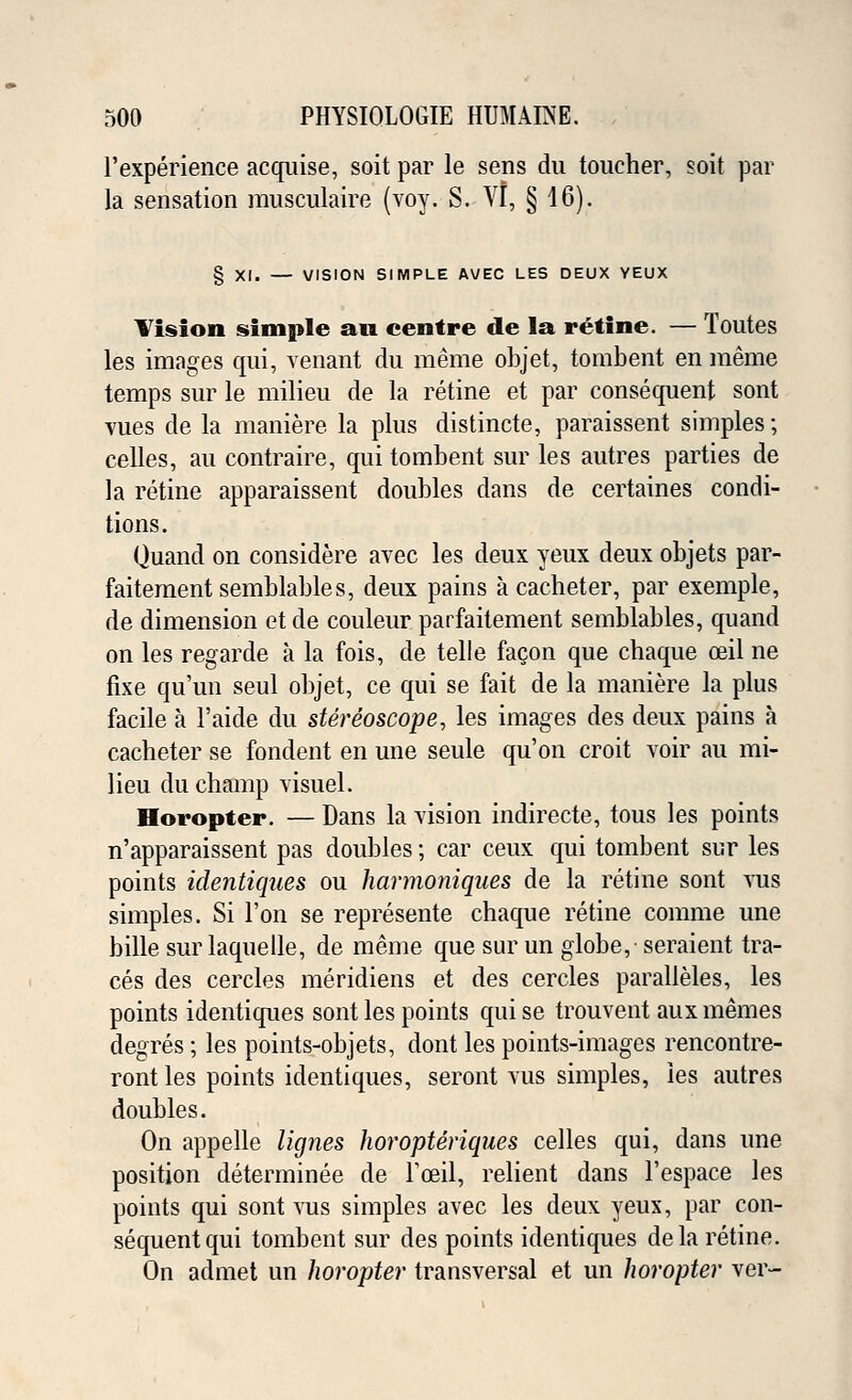 l'experience acquise, soit par le sens du toucher, soit par la sensation musculaire (voy. S. VI, § 16). § XI. — VISION SIMPLE AVEC LES DEUX YEUX Vision simple an centre de la retine. — Toutes les images qui, venant du meme objet, tombent en meme temps sur le milieu de la retine et par consequent sont vues de la maniere la plus distincte, paraissent simples; celles, au contraire, qui tombent sur les autres parties de la retine apparaissent doubles dans de certaines condi- tions. Quand on considere avec les deux yeux deux objets par- faitementsemblables, deux pains a cacheter, par exemple, de dimension et de couleur parfaitement semblables, quand on les regarde a la fois, de telle facon que chaque ceil ne fixe qu'un seul objet, ce qui se fait de la maniere la plus facile a l'aide du stereoscope, les images des deux pains a cacheter se fondent en une seule qu'on croit voir au mi- lieu du champ visuel. Horopter. — Dans la vision indirecte, tous les points n'apparaissent pas doubles; car ceux qui tombent sur les points identiques ou harmaniques de la retine sont vus simples. Si Ton se represente chaque retine comme une bille sur laquelle, de meme que sur un globe, seraient tra- ces des cercles meridiens et des cercles paralleles, les points identiques sont les points quise trouvent auxmemes degres; les points-objets, dont les points-images rencontre- ront les points identiques, seront vus simples, les autres doubles. On appelle lignes horopteriques celles qui, dans une position determined de Fceil, relient dans l'espace les points qui sont vus simples avec les deux yeux, par con- sequent qui tombent sur des points identiques de la retine. On admet un horopter transversal et un horopter ver-