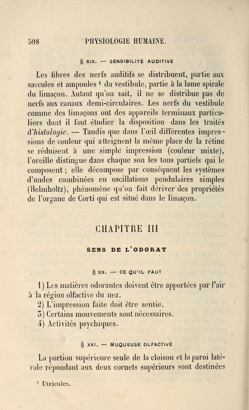 § XIX. — SENSIBILITE AUDITIVE Les fibres des nerfs auditifs se distribuent, partie aux saccules et ampoules 1 du vestibule, partie a la lame spirale du limacon. Autaut qu'on sait, il ue se distribue pas de nerfs aux canaux demi-circulaires. Les nerfs du vestibule comme des limacons ont des appareils terminaux parti cu- liers dont il faut etudier la disposition dans les traites cVhistologic. — Tandis que dans l'ceil differentes impres- sions de couleur qui atteignent la raeme place de la retine se reduisent a une simple impression (couleur mixte), l'oreille distingue dans chaque son les tons partiels qui lc composent; elle decompose par consequent les systemes d'ondes combinees en oscillations pendulaires simples (Helmholtz), phenomena qu'on fait deriver des proprietes de l'organe de Corti qui est situe dans le limacon. CHAPITRE III SENS DE L'ODORAT § XX. — CE QU'IL FAUT 1) Les matieres odorantes doivent etre apportees par l'air a la region olfactive du nez. 2) L'impression faite doit etre sentie. 5) Certains mouvements sont necessaires. ■4) Activites psychiques. § XXI. — MUQUEUSE OLPACTIVE La portion superieure seule de la cloison et la paroi late- rale repondant aux deux cornets superieurs sont destinees 1 Utricules.