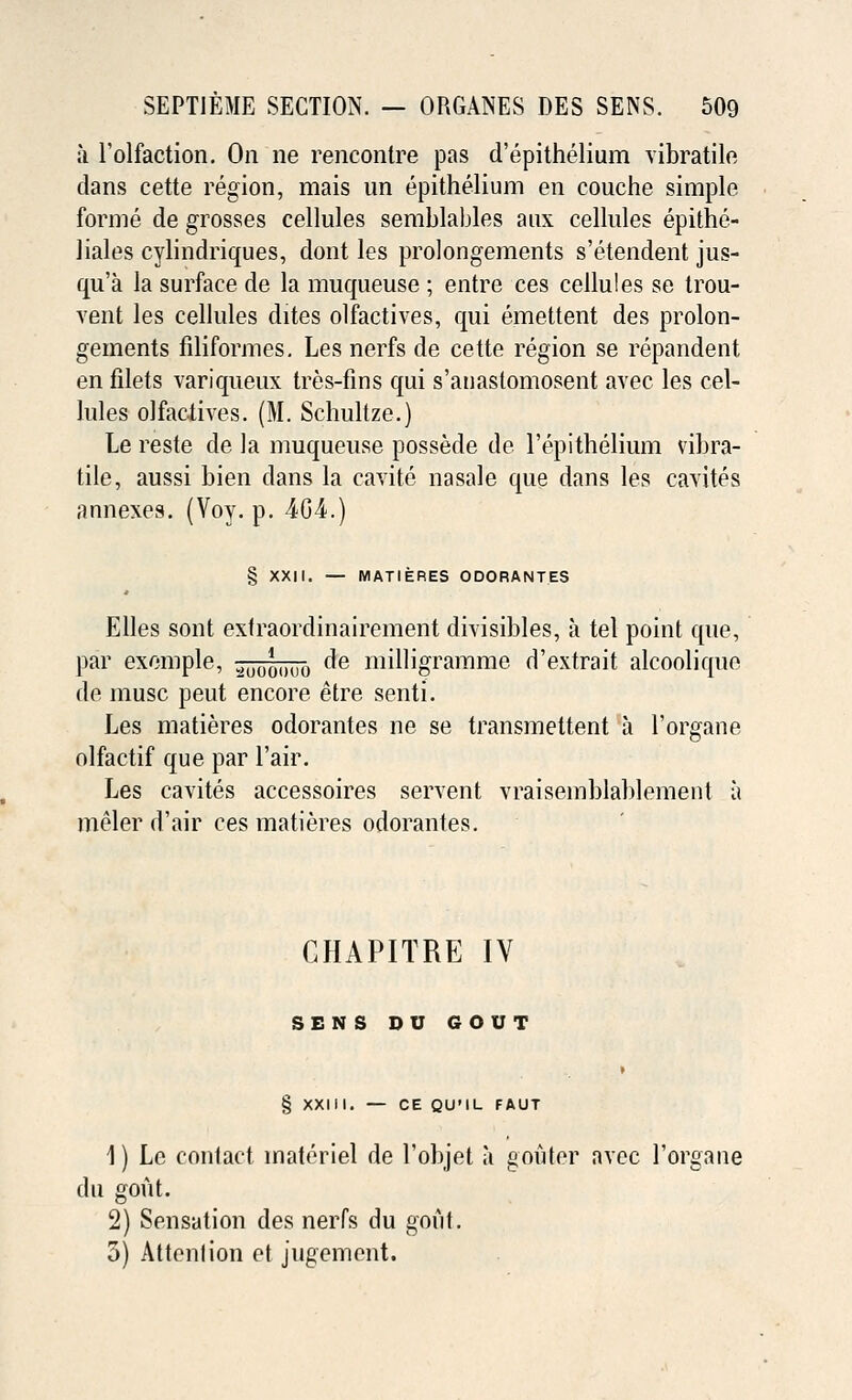 a l'olfaction. On ne rencontre pas d'epithelium vibratile clans cette region, mais un epithelium en couche simple forme de grosses cellules semblables aux cellules epithe- liales cylindriques, dont les prolongements s'etendent jus- qu'a la surface de la muqueuse ; entre ces cellules se trou- vent les cellules dites olfactives, qui emettent des prolon- gements filiformes. Les nerfs de cette region se repandent en filets variqneux tres-fins qui s'anastomosent avec les cel- lules olfaciives. (M. Schultze.) Le reste de la muqueuse possede de Perithelium vibra- tile, aussi bien clans la cavite nasale que dans les cavites annexes. (Voy. p. 4G4.) § XXII. — MATIERES ODORANTES Elles sont extraordinairement divisibles, a tel point que, par exemple, au0Q()U0 de milligramme d'extrait alcoolique de muse peut encore etre senti. Les matieres odorantes ne se transmettent a l'organe olfactif que par l'air. Les cavites accessoires servent vraisemblablement a meler d'air ces matieres odorantes. CHAPITRE IV SENS DU GOUT § XXIII. — CE QU'IL FAUT 1) Le contact materiel de l'objet a gouter avec l'organe du gout. 2) Sensation des nerfs du gout. 3) Attention et jugement.