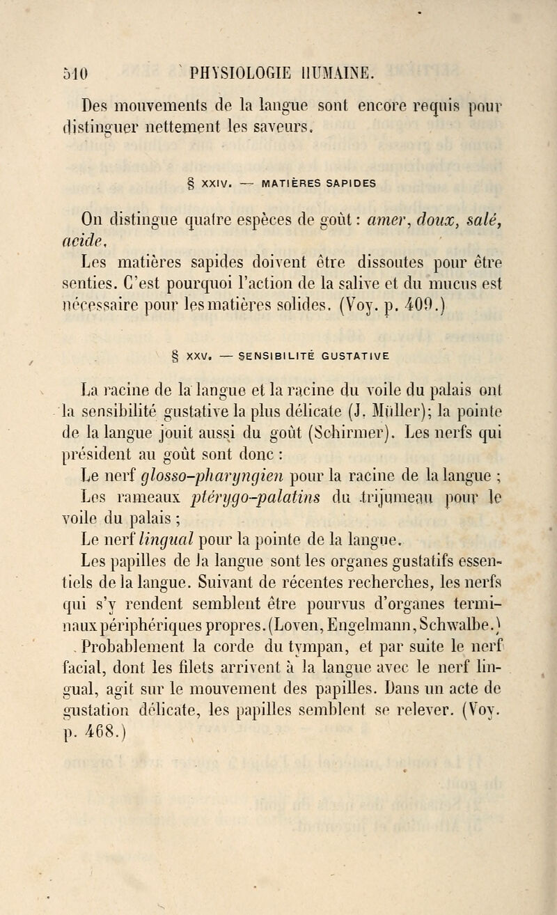Des mouvements de la langue sont encore requis pour distinguer nettement les saveurs. § XXIV. — MATIERES SAP1DES On distingue quaire especes de gout: amer, doux, sale, acide, Les matieres sapides doivent etre dissoutes pour etre senties. C'est pourquoi Taction de la salive et du mucus est necessaire pour les matieres solides. (Voy. p. 409.) 5ENSIBILITE GUSTATIVE La racine de la langue et la racine du voile du palais out la sensibilite gustativela plus delicate (J. Miiller); la pointe de la langue jouit aussi du gout (Schirmer). Les nerfs qui president an gout sont done : Le nerf glosso-pharyngien pour la racine de la langue ; Les rameaux pterygo-palatins du .trijnmeau pour le voile du palais ; Le nerf lingual pour la pointe de la langue. Les papilles de Ja langue sont les organes gustatifs essen- tiels de la langue. Suivant de recentes recherches, les nerfs qui s'y rendent semblent etre pourvus d'organes termi- nauxperipheriques propres. (Loven, Engelmann, Schwalbe.) . Probablement la corde du tympan, et par suite le nerf facial, dont les filets arrivent a la langue avec le nerf lin- gual, agit sur le mouvement des papilles. Dans un acte de gustation delicate, les papilles semblent se relever. (Voy. p. 468.)