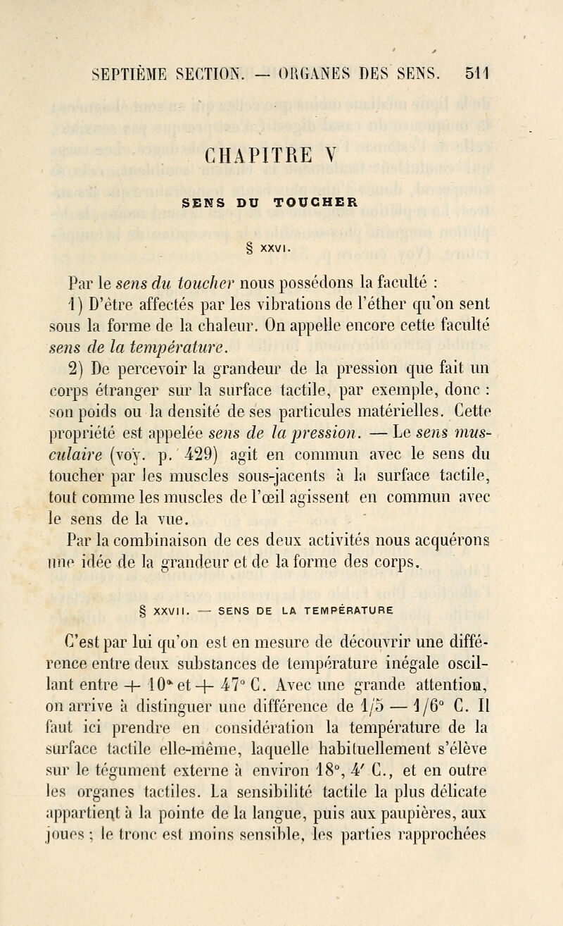 CHAPITRE V SENS DU TOUGHER § XXVI. Par le sens du toucher nous possedons la faculte : 1) D'etre affectes par les vibrations de 1'ether qu'on sent sous la forme de la chaleur. On appelle encore cette faculte sens de la temperature. 2) De percevoir la grandeur de la pression que fait un corps etranger sur la surface tactile, par exemple, done : son poids ou la densite de ses particules materielles. Cette propriete est appelee sens de la pression. — Le sens mus- culaire (voy. p. -429) agit en connnun avec le sens du toucher par les muscles sous-jacents a la surface tactile, tout comme les muscles de l'ajil agissent en commun avec le sens de la vue. Par la comhinaison de ces deux activites nous acquerons line idee de la grandeur etde la forme des corps. § XXVII. — SENS DE LA TEMPERATURE C'est par lui qu'on est en mesure de decouvrir une diffe- rence entre deux substances de temperature inegale oscil- lant entre + 10*et-f- 47° C. Avec une grande attention, on arrive a distinguer une difference de 1/5 — 1/6° C. II faut ici prendre en consideration la temperature de la surface tactile elle-meme, laquelle habiluellement s'eleve sur le tegument externe a environ 18°, 4' C, et en outre les organes tactiles. La sensibilite tactile la plus delicate appartien.t a la pointe de la langue, puis aux paupieres, aux joues ; le fcronc est moins sensible, les parties rapprochees