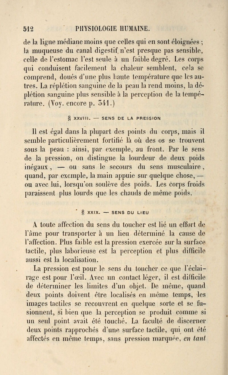 de la ligne mediane moins que celles qui en sont eloignees ; la muqueuse du canal digestif n'est presque pas sensible, celle de l'estomac l'est seule a un faible degre. Les corps qui conduisent facilement la chaleur semblent, cela se comprend, doues d'une plus haute temperature que lcs au- tres. La repletion sanguine de la peau la rend moins, la de- pletion sanguine plus sensible a la perception de la tempe- rature. (Voy. encore p. 54-1.) § XXVIII. — SENS DE LA PRESSION II est egal dans la plupart des points du corps, mais il semble particulierement fortifie la ou des os se trouvent sous la peau : ainsi, par exemple, au front. Par le sens de la pression, on distingue la lourdeur de deux poids inegaux, — ou sans le secours du sens musculaire, quand, par exemple, la main appuie sur quelque chose, — ou avec lui, lorsqu'on souleve des poids. Les corps fro ids. paraissent plus lourds que les chauds de meme poids, § XXIX. — SENS DU LIEU A toute affection du sens du toucher est lie un effort de Fame pour transporter a un lieu determine la cause de l'affection. Plus faible est la pression exercee sur la surface tactile, plus laborieuse est la perception et plus difficile aussi est la localisation. La pression est pour le sens du toucher ce que Teclai- rage est pour l'ceil. Avec un contact leger, il est difficile de determiner les limites d'un objet. De meme, quand deux points doivent etre localises en meme temps, les images tactiles se recouvrent en quelque sorte et se fu- sionnent, si bien que la perception se produit comme si un seul point avail ete touche. La faculte de discerner deux points rapproches d'une surface tactile, qui ont ete affectes en meme temps, sans pression marqupe, en tanl