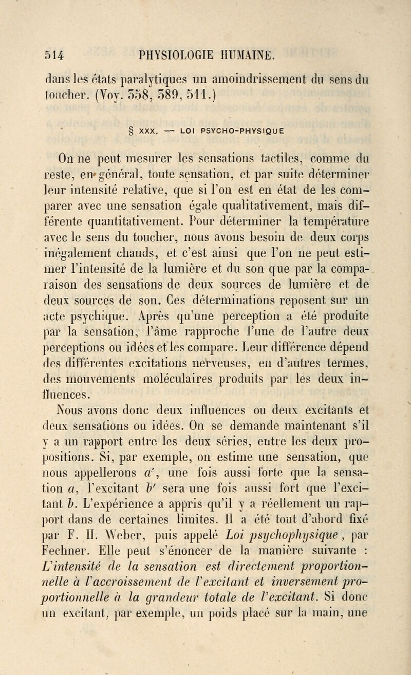 dans les etats paralvtiques un amoindrissement du sens dn toucher. (Voy. 558, 389, 511.) § XXX. — LOI PSYCHO-PHYSIQUE On ne peut mesurer les sensations tactiles, comme du reste, en*general, toute sensation, et par suite determiner leur intensite relative, que si Ton est en etat de les com- parer avec une sensation egale qualitativement, mais dif- ferente quantitativement. Pour determiner la temperature avec le sens du toucher, nous avons besoin de deux corps inegalement chauds, et c'est ainsi que Ton ne peut esti- mer l'intensite de la lumiere et du son que par la compa- rison des sensations de deux sources de lumiere et de deux sources de son. Ces determinations reposent sur un acte psychique. Apres qu'une perception a ete produite par la sensation, Fame rapproche l'une de l'autre deux perceptions ou idees et les compare. Leur difference depend des differentes excitations nerveuses, en d'autres termes, des mouvements moleculaires produits par les deux in- fluences. Nous avons done deux influences ou deux excitants et deux sensations ou idees. On se demande maintenant s'il y a un rapport entre les deux series, entre les deux pro- positions. Si, par exemple, on estime une sensation, que nous appellerons a', une fois aussi forte que la sensa- tion a, F excitant b' sera une fois aussi fort que l'exei- tant b. L'expericnce a appris qu'il y a reellement un rap- port dans de certaines limites. II a ete tout d'abord fixe par F. H. Weber, puis appele Lot jJsychopJnjsique, par Fechner. Elle peut s'enoncer de la maniere suivante : L'intensite de la sensation est directement proportion- nelle a Vaccroissement de Vexcitant et inversement pro- portionnelle a la grandeur totale de Vexcitant. Si done un excitant,, par exemple, un poids place sur hi main, une
