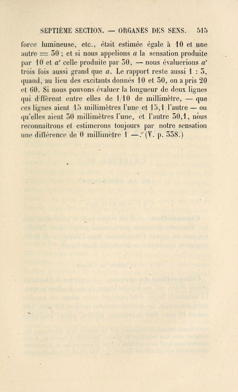 force lumineuse, etc., etait estimee egale a 10 et une autre = 50 ; et si nous appelions a la sensation produite par 10 et a' celle produite par 50, — nous evaluerions a' trois fois aussi grand que a. Le rapport reste aussi 1 : 5, quand, au lieu des excitants donnes 10 et 50, on apris 20 et 60. Si nous pouvons evaluer la longueur de deux lignes qui d'fferent entre elles de 1/10 de millimetre, — que ees lignes aient 15 millimetres Tune et 15,1 l'autre — ou qu'elles aient 50 millimetres Fune, et l'autre 50,1, nous reconnaitrons et estimerons toujours par notre sensation une difference de 0 millimetre 1 —. (V. p. 558.)