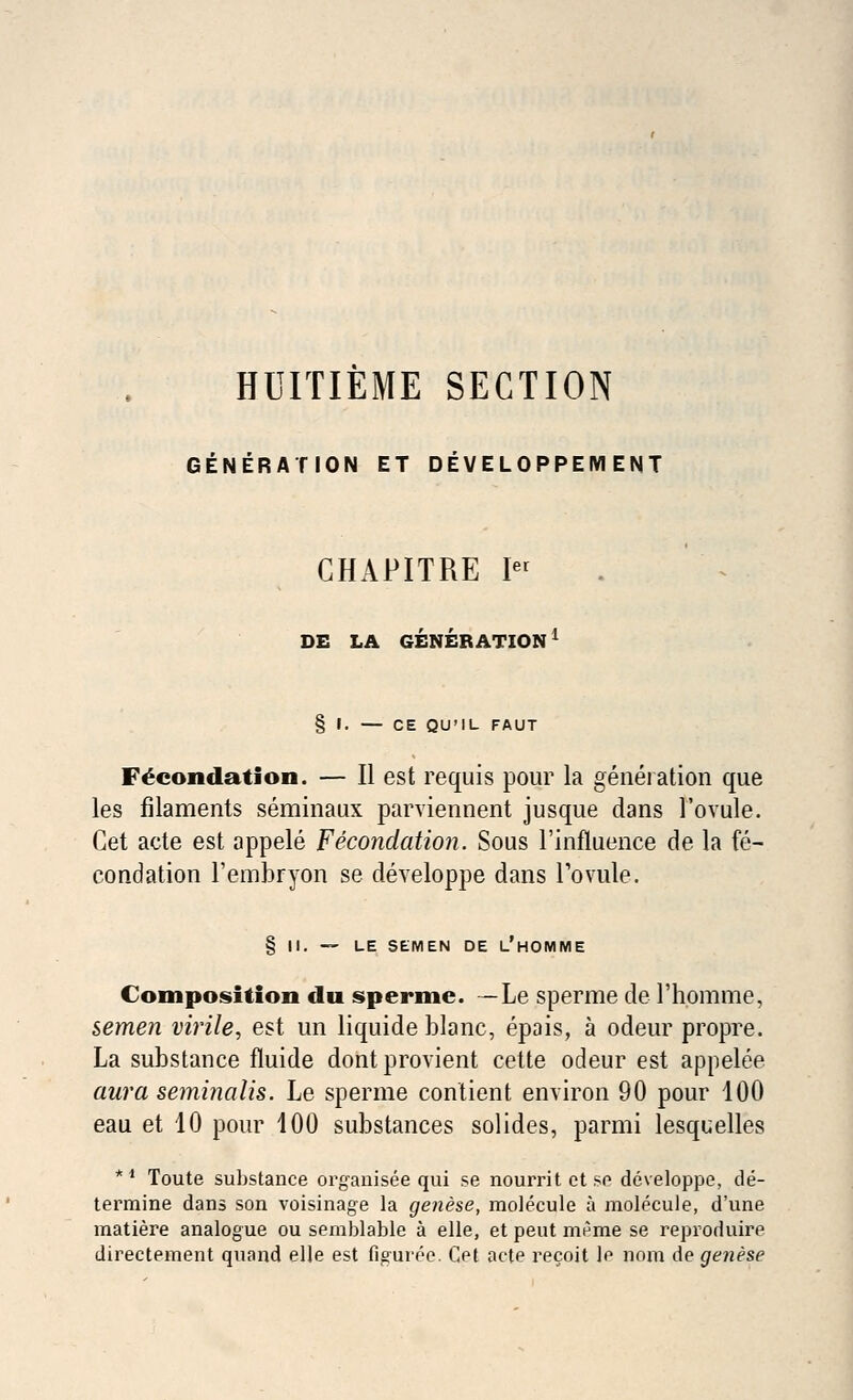 HUITIEME SECTION GENERATION ET DEVELOPPEMENT CHAPITRE Ier DE LA GENERATION1 § I. — CE QU'IL FAUT Fecondation. — II est requis pour la generation que les filaments seminaux parviennent jusque dans l'ovule. Cet acte est appele Fecondation. Sous l'influence de la fe- condation l'embryon se developpe dans Tovule. § II. — LE SEMEN DE l'hOMME Composition du sperme. — Le sperme de l'homme, semen virile, est un liquide blanc, epais, a odeur propre. La substance fluide dont provient cette odeur est appelee aura seminalis. Le sperme contient environ 90 pour 100 eau et 10 pour 100 substances solides, parmi lesquelles *' Toute substance organisee qui se nourrit et so developpe, de- termine dans son voisinage la genese, molecule a molecule, d'une matiere analogue ou semblable a elle, et peut merae se reproduire directement quand elle est Gguree. Get acte recoit le nom de genese
