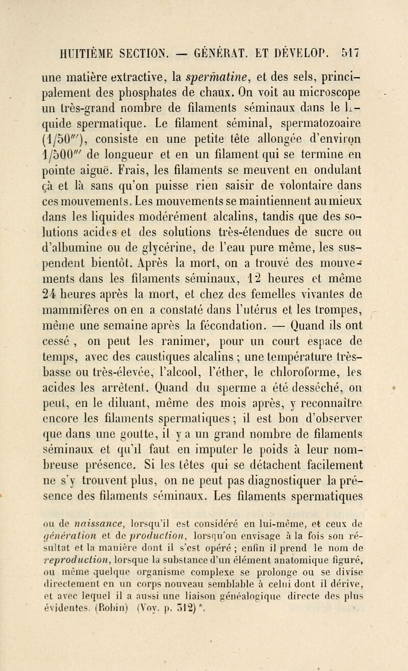 une matiere extractive, la spermatine, et des sels, princi- palement des phosphates de chaux. On voit au microscope un Ires-grand norabre de filaments seminaux dans le L- quide spermatique. Le filament seminal, spermatozoaire (1/50'), consiste en une petite tete allongee d'environ 1/500' de longueur et en un filament qui se termine en pointe aigue. Frais, les filaments se meuvent en ondulant ca et la sans qu'on puisse rien saisir de volontaire dans ces mouvemenls. Les mouvements se maintiennent aumieux clans les liquides moderement alcalins, tandis que des so- lutions acides et des solutions tres-etendues de sucre ou d'albumine ou de glycerine, de l'eau pure meme, les sus- pended bientot. Apres la mort, on a trouve des mouve- ments dans les filaments seminaux, 12 heures et meme 24 heures apres la mort, et chez des femelles vivantes de mammiferes on en a constate dans 1'uterus et les trompes, meme une semaine apres la fecondation. — Quand ils ont cesse , on peut les ranimer, pour un court espace de temps, avec des caustiques alcalins ; une temperature tres- basse ou tres-elevee, l'alcool, 1'ether, le chloroforme, les acides les arretent. Quand du sperme a ete desseche, on peut, en le diluant, meme des mois apres, y reconnaitre encore les filaments spermatiques; il est bon d'observer que dans une goulte, il y a un grand nombre de filaments seminaux et qu'il faut en imputer le poids a leur nom- breuse presence. Si les letes qui se detachent facilement ne s'y trouvent plus, on ne peut pas diagnostiquer la pre- sence des filaments seminaux. Les filaments spermatiques ou de naissance, lorsqu'il est considere en lui-meme, et ceux de generation et de production, lorsqu'on envisage ;i la fois son re- sultat et la maniere dont il s'est opere ; enfin il prend le nora de reproduction, lorsquc la substance d'un clement anatomique figure, ou meme quelquc organisme complexe se prolonge ou se diviso directement en un corps nouveau semblahle a celui dont il derive, et avec lequel il a aussi une liaison genealogique directe des plus evjdentes. (Robin) (Voy. p. 012)*.