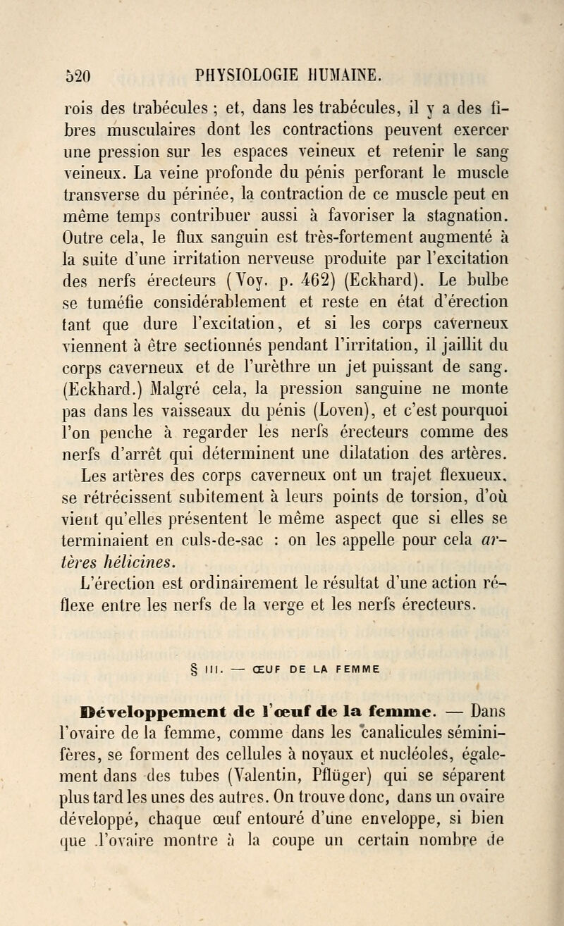 rois des trabecules ; et, dans les trabecules, il y a des fi- bres musculaires dont les contractions peuvent exercer une pression sur les espaces veineux et retenir le sang veineux. La veine profonde du penis perforant le muscle transverse du perinee, la contraction de ce muscle peut en meme temps contribuer aussi a favoriser la stagnation. Outre cela, le flux sanguin est tres-fortement augmente a la suite d'une irritation nerveuse produite par Fexcitation des nerfs erecteurs (Voy. p. 462) (Eckbard). Le bulbe se tumefie considerablement et reste en etat d'erection tant que dure Fexcitation, et si les corps caverneux viennent a etre sectionnes pendant Firritation, il jaillit du corps caverneux et de Purethre un jet puissant de sang. (Eckhard.) Malgre cela, la pression sanguine ne monte pas dans les vaisseaux du penis (Loven), et c'est pourquoi l'on penche a regarder les nerfs erecteurs comme des nerfs d'arret qui determinent une dilatation des arteres. Les arteres des corps caverneux ont un trajet flexueux. se retrecissent subitement a leurs points de torsion, d'ou vient qu'elles presentent le meme aspect que si elles se terminaient en culs-de-sac : on les appelle pour cela ar- teres helicines. L'erection est ordinairement le resultat d'une action re- flexe entre les nerfs de la verge et les nerfs erecteurs. § III. — (ZUF DE LA FEMME Developpement de 1'oeuf de la feiume. — Dans Fovaire de la femme, comme dans les canalicules semini- feres, se forment des cellules a noyaux et nucleoles, egale- ment dans des tubes (Valentin, Pfluger) qui se separent plus tard les unes des autres. On trouve done, dans un ovaire developpe, chaque ceuf entoure d'une enveloppe, si bien que .Fovaire montre a la coupe un certain nombre de