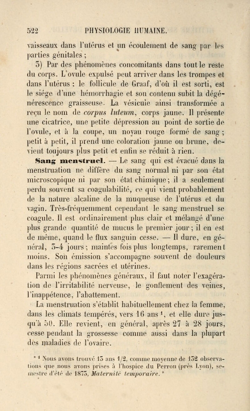 vaisseaux dans l'uterus et un ecoulement de sang par les parties genitales; 5) Par des phenomenes concomitants dans tout le reste du corps. L'ovule expulse peut arriver dans les trompes et dans l'uterus : le follicule de Graaf, d'oii il est sorti, est le siege dune hemorrhagic et son contenu subit la dege- nerescence graisseuse. La vesicuie ainsi transformee a recu le nom de corpus luteum, corps jaune. II presente une cicatrice, une petite depression au point de sortie de 1'ovule, et a la coupe, un noyau rouge forme de sang ; petit a petit, il prend une coloration jaune ou brune, de- vient toujours plus petit et enfin se reduit a rien. §ang men«itrnel. — Le sang qui est evacue dans la menstruation ne differe du sang normal ni par son etat microscopique ni par son etat chimique; il a seulement perdu souvent sa coagulabilite, ce qui vient probablement de la nature alcaline de la muqueuse de l'uterus et du vagin. Tres-frequemment cependant le sang menstruel se coagule. II est ordinairement plus clair et melange d'une plus grande quantite de mucus le premier jour; il en est de meme, quand le flux sanguin cesse. — II dure, en ge- neral, 5-4 jours; maintes fois plus longtemps, rarement moins. Son emission s'accompagne souvent de douleurs dans les regions sacrees et uterines. Parmi les phenomenes generaux, il faut noter l'exagera^ tion de l'irritabilite nerveuse, le gonflement des veines, Tinappetence, rabattement. La menstruation s'etablit habituellement chez la femme, dans les climats temperes, vers 16 ans *, et elle dure jus- qu'a 50. Elle revient, en general, apres 27 a 28 jours, cesse pendant la grossesse comme aussi dans la plupart des maladies de l'ovaire. * * A'ous avons trouve 15 ans 1/2, comme moyennc de 132 observa- tions que nous avons prises a l'hospice du Perron (pres Lyon), se- mestre d'ete de 1S75, MaterniU iemporaire. *
