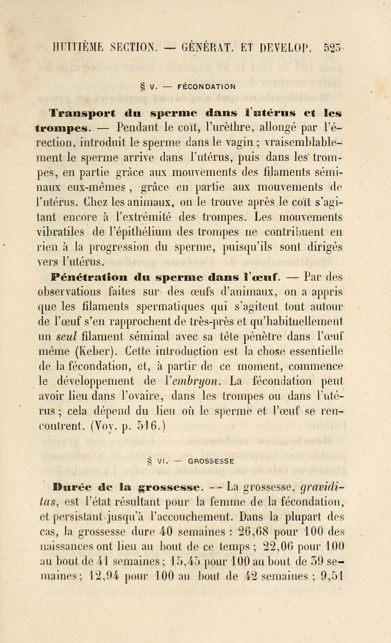 FECONDATION Transport <lu sperme dans 1'uterus et les trompes. — Pendant le co'it, l'urethre, allonge par l'e- rection, introduit le sperme dans le vagin ; vraisemblable- ment le sperme arrive dans 1'uterus, puis dans les' trom- pes, en partie grace aux mouvements des filaments semi- naux eux-memes , grace en partie aux mouvements de l'nterus, Chez lesanimaux, on le trouve apres le co'it s'agi- tant encore a l'extremite des trompes. Les mouvements vibratiles de Perithelium des trompes ne contribuent en rien a la progression du sperme, puisqu'ils sont diriges vers l'uterus. Penetration <lu sperme dans 1'cewf. — Par des observations faites sur des oeufs d'animanx, on a appris que les filaments spermatiques qui s'agitent tout autour de l'ceuf s'en rapprochent de tres-pres et qu'habituellement un seul filament seminal avec sa tete penetre dans l'ceuf meme (Keber). Cette introduction est la chose essentielle de la fecondation, et, a partir de ce moment, commence le developpement de Yembrijon. La fecondation pent avoir lieu dans l'ovaire, dans les trompes ou dans 1'ute- rns; cela depend du lieu ou le sperme et Poeuf se ren- contrent. (Voy, p. 516.) £ VI. — GROSSESSE Duree de la grossesse. -=- La grossesse, gravidi- tas, est Petat resultant pour la femme de la fecondation, et persistant jusqira l'accouchement. Dans la plupart des cas, la grossesse dure 40 semaines : 26,68 pour 100 des naissances ont lieu au bout de ce temps; 22,06 pour 100 au bout do -41 semaines; 15,45 pour 100 au bout de 59 se- maines; 12,94 pour 100 an boui de 42 semnines ; 9,51