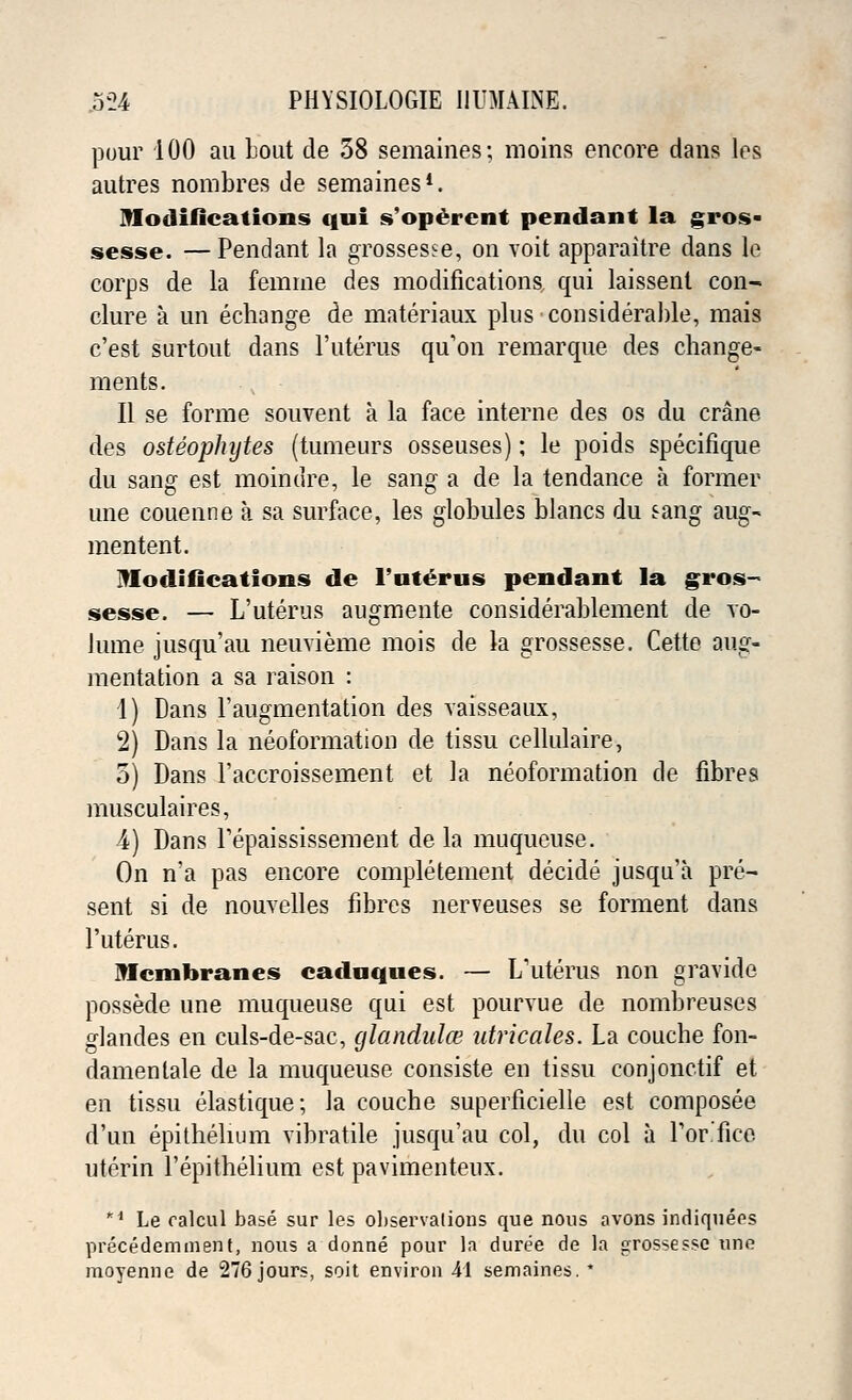 pour 100 au Lout de 58 semaines; moins encore dans les autres nombres de semaines1. modifications qui s'opercnt pendant la gros- sesse. —Pendant la grossest, on voit apparaitre dans le corps de la femme des modifications qui laissent con- dure a un echange de materiaux plus considerable, mais c'est surtout dans l'uterus qu'on remarque des change- ments. II se forme souvent a la face interne des os du crane des osteophytes (tumeurs osseuses); le poids specifique du sang est moindre, le sang a de la tendance a former une couenne a sa surface, les globules blancs du sang aug- mentent. Modifications de l'uterus pendant la gros- sesse. — L'uterus augmente considerablement de vo- lume jusqu'au neuvieme mois de la grossesse. Cette aug- mentation a sa raison : 1) Dans l'augmentation des vaisseaux, 2) Dans la neoformation de tissu cellulaire, 5) Dans l'accroissement et la neoformation de fibres musculaires, 4) Dans Tepaississement de la muqueuse. On n'a pas encore completement decide jusqu'a pre- sent si de nouvelles fibres nerveuses se forment dans l'uterus. Membranes caduques. — L'uterus non gravide possede une muqueuse qui est pourvue de nombreuses glandes en culs-de-sac, glandnlce utricales. La couche fon- damentale de la muqueuse consiste en tissu conjonctif et en tissu elastique; la couche superficielle est composee d'un epithelium vibratile jusqu'au col, du col a Lor-fiee uterin 1'epiftielium est pavimenteux. *d Le ralcul base sur les observations que nous avons indiquees precedemment, nous a donne pour la duree de la grossesse une moyenne de 276 jours, soit environ 41 semaines. *