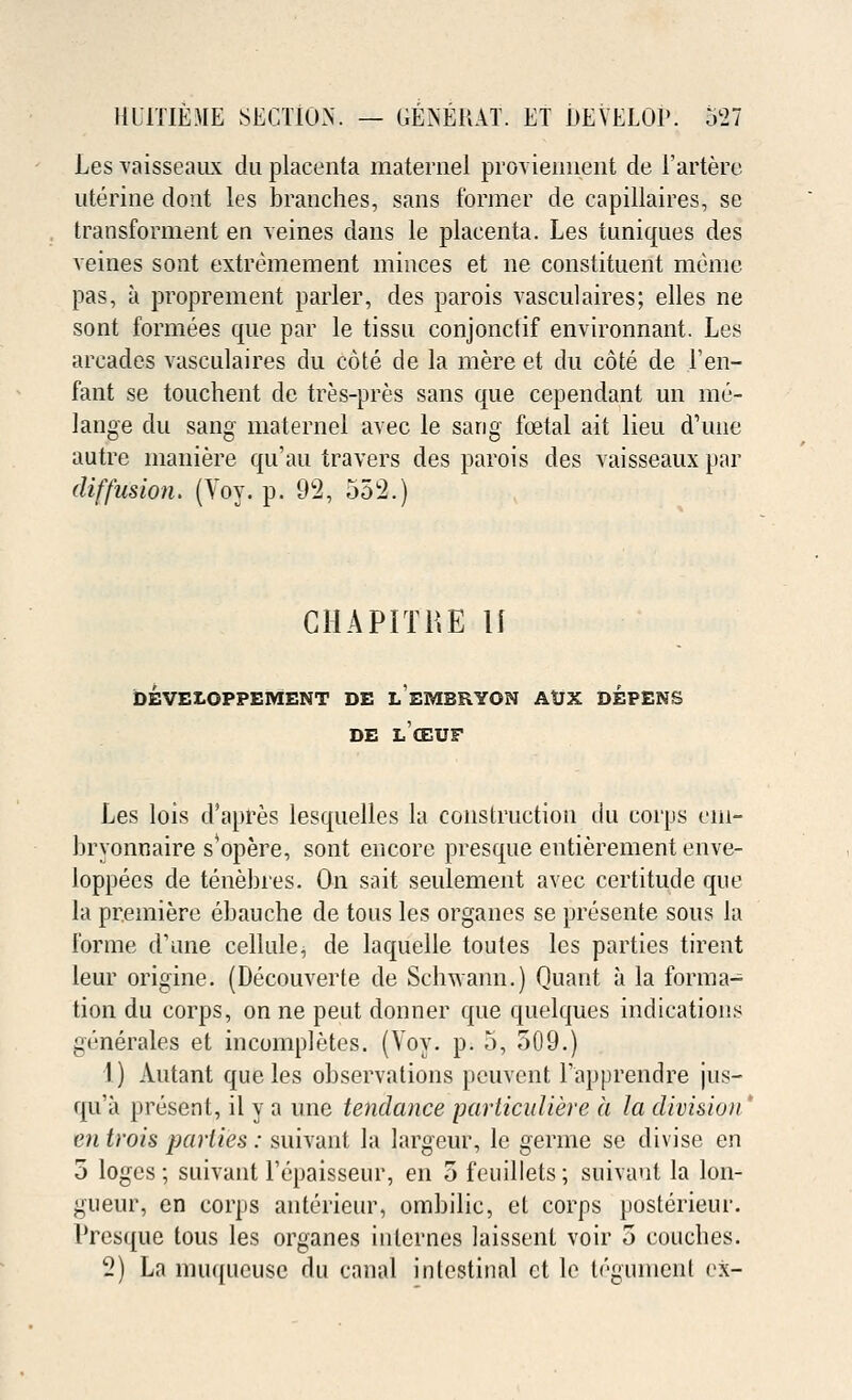 Les vaisseaux du placenta maternel proviennent de l'artere uterine dont les branches, sans former de capillaires, se transforment en veines dans le placenta. Les tuniques des veines sont extremement minces et ne constituent meme pas, a proprement parler, des parois vasculaires; elles ne sont formees que par le tissu conjonctif environnant. Les arcades vasculaires du cote de la mere et du cote de 1'en- fant se touchent de tres-pres sans que cependant un me- lange du sang maternel avec le sang fetal ait lieu d'une autre maniere qu'au travers des parois des vaisseaux par diffusion. (Voy. p. 92, 552.) CHAPITKE II DEVEZ.OPPEMENT DE LEMBRYON AtJX DEPENS DE LCEUF Les lois d'apres lesquelles la construction du corps eiu- bryonnaire s*opere, sont encore presque entierement enve- loppees de tenebres. On sait seulement avec certitude que la premiere ebauche de tous les organes se presente sous la forme d'une cellule^ de laquelle toutes les parties tirent leur origine. (Decouverte de Schwann.) Quant a la forma- tion du corps, on ne petit donner que quelques indications gtmerales et incompletes. (Voy. p. 5, 509.) 1) Autant que les observations peuvent Tapprendre jus- qu'a present, il y a une tendance particuliere it la division' en trois parlies : suivant la largeur, le germe se divise en 5 logos ; suivant Fcpaisseur, en 5 feuillets; suivant la lon- gueur, en corps anterieur, ombilic, et corps posterieur. Presque tous les organes internes laissent voir 5 couches.