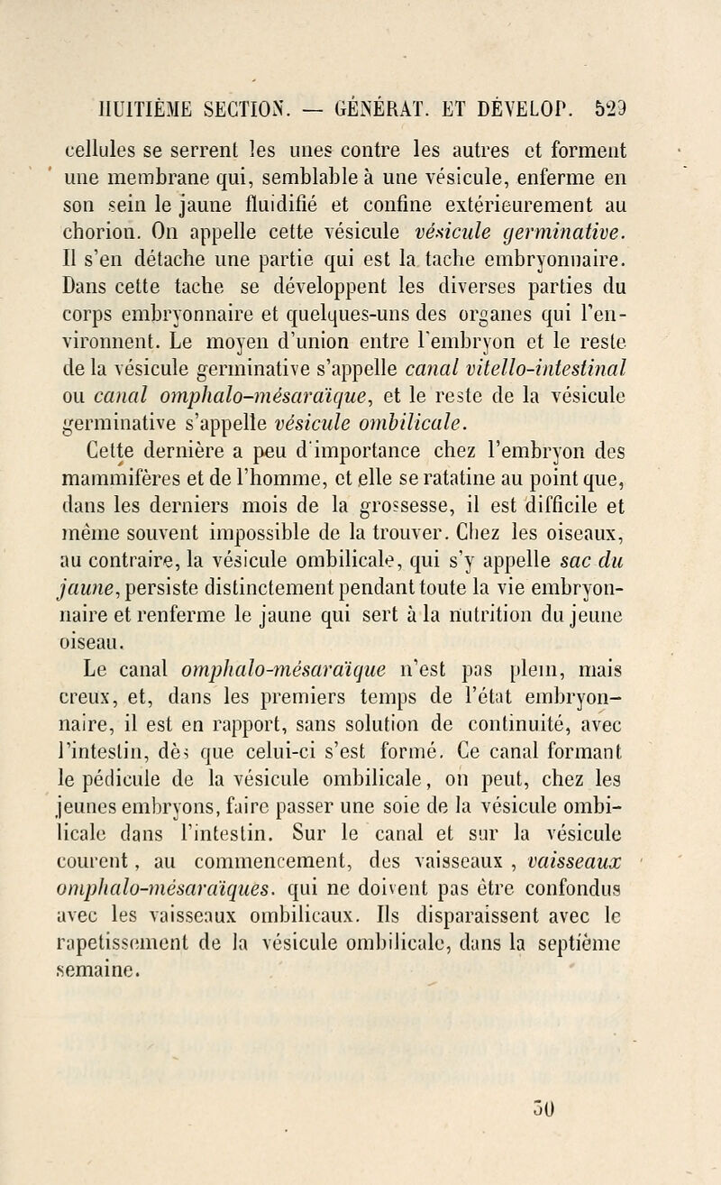 cellules se serrent les unes contre les autres ct forment une membrane qui, semblable a une vesicule, enferme en son sein le jaune fluidifie et confine exterieurement au chorion. On appelle cette vesicule vesicule germinative. II s'en detache une parti e qui est la tache embryonnaire. Dans cette tache se developpent les diverses parties du corps embryonnaire et quelques-uns des organes qui l'eii- vironnent. Le moyen d'union entre lembryon et le resle de la vesicule germinative s'appelle canal vitello-intestinal ou canal omphalo-me'saraicjue, et le reste de la vesicule germinative s'appelle vesicule ombilicale. Cette derniere a peu d'importance chez l'embryon des mammiferes et de l'homme, ct elle se ratatine au point que, dans les derniers mois de la grossesse, il est difficile et meme souvent impossible de la trouver. Chez les oiseaux, au contraire, la vesicule ombilicale, qui s'y appelle sac du jaune, persiste distinctement pendant toute la vie embryon- naire et renferme le jaune qui sert a la nutrition dujeune oiseau. Le canal omphalo-mesaraique n'est pas plein, mais creux, et, dans les premiers temps de l'etat embryon- naire, il est en rapport, sans solution de continuite, avec Tinteslin, des que celui-ci s'est forme. Ce canal formant le pedicule de la vesicule ombilicale, on peut, chez les jeunes embryons, faire passer une soie de la vesicule ombi- licale dans l'intestin. Sur le canal et sur la vesicule courent, au commencement, des vaisseaux , vaisseaux omphalo-mesara'iques. qui ne doiveut pas etre confondus avec les vaisseaux ombilicaux. lis disparaissent avec le rapetissement de la vesicule ombilicale, dans la septieme semaine. 50