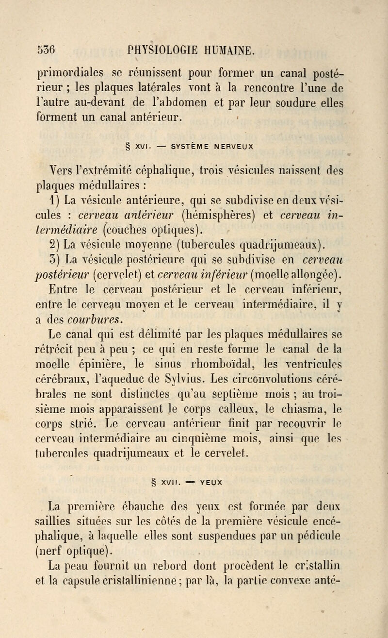primordiales se reunissent pour former un canal poste- rieur ; les plaques laterales vont a la rencontre l'une de l'autre au-devant de l'abdomen et par leur soudure elles forment un canal anterieur. § XVI. — SYSTEM E NERVEUX Vers l'extremite cephalique, trois vesicules miissent des plaques medullaires : 1) La vesicule anterieure, qui se subdivise en deux vesi- cules : cerveau anterieur (hemispheres) et cerveau in- ter me'diaire (couches optiques). 2) La vesicule moyenne (tubercules quadrijumeaux). 5) La vesicule posterieure qui se subdivise en cerveau posterieur (cervelet) et cerveau inferieur (moelle allongee). Entre le cerveau posterieur et le cerveau inferieur, entre le cerveau moyen et le cerveau intermediaire, il y a des courbures. Le canal qui est delimite par les plaques medullaires se retrecit peu a peu ; ce qui en reste forme le canal de la moelle epiniere, le sinus rhomboidal, les ventricules cerebraux, l'aqueduc de Sylvius. Les circonvolutions cere- brales ne sont distinctes qu'au septieme mois ; an troi- sieme mois apparaissent le corps calleux, le chiasma, le corps strie. Le cerveau anterieur finit par recouvrir le cerveau intermediaire au cinquieme mois, ainsi que les tubercules quadrijumeaux et le cervelet. § XVII. — YEUX La premiere ebauche des yeux est forinee par deux saillies situees sur les cotes de la premiere vesicule ence- phalique, a laquelle elles sont suspendues par un pedicule (nerf oplique). La peau fournit un rebord dont procedent le cristallin et la capsule cristallinienne; par la, la parlie convexe ante-