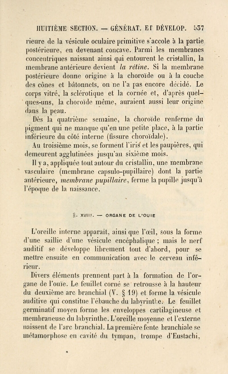 rieure de la vesicule oculaire primitive s'accole a la partie posterieure, en devenant concave. Parmi les membranes concentriques naissant ainsi qui entourent le cris-tallin, la membrane anterieure devient la retine. Si la membrane posterieure donne origine a la choro'ide ou a la couche des cones et batonnets, on ne l'a pas encore decide. Le corps vitre, la sclerotique et la cornee et, d'apres quel- ques-uns, la choro'ide raeme, auraient aussi leur origine dans la peau. Des la quatrieme semaine, la choro'ide renferme du pigment qui ne manque qu'en une petite place, a la partie inferieure du cote interne (fissure choro'idale). Au troisieme mois, se forment l'iris et les paupieres, qui demeurent agglutinees jusqu'au sixieme mois. II y a, appliquee tout autour du cristallin, une membrane vasculaire (membrane capsulo-pupillaire) dont la partie anterieure, membrane pupillaire, ferme lapupille jusqu'a I'epoque de la naissance. §. XVII.'. — ORGANE DE L'OUIE L'oreille interne apparait, ainsi que l'ceil, sous la forme d'une saillie d'une vesicule encephalique ; mais le nerf auditif se developpe librement tout d'abord, pour se mettre ensuite en communication avec le cerveau infe- rieur. Divers elements prennent part a la formation de l'or- gane de Toine. Le feuillet corne se retrousse a la hauteur du deuxieme arc branchial (V. § 19) et forme la vesicule auditive qui constitue l'ebauche du labyrinthe. Le feuillet germinatif moyen forme les enveloppes cartilagineuse et membraneuse du labyrinthe. L'oreille moyenne et Texterne naissent de l'arc branchial. La premiere fente branchiate se metamorphose en cavite du tympan, trompe d'Eustachi,